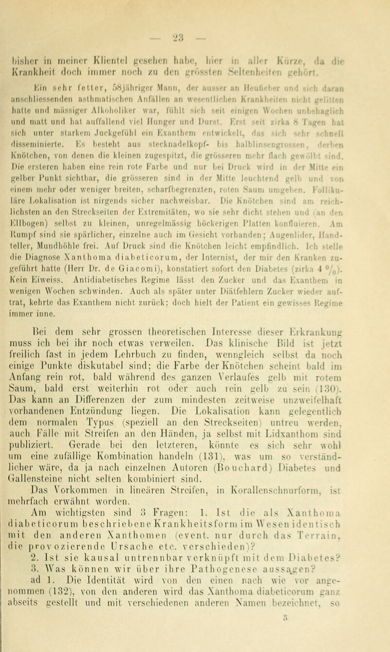 bisher in meiner Klientel gesehen bal aller K Krankheil doch immer noch zn den grossten Seit« hm ehi fetter, 5 igei Mann, an chlie enden ;i Ibmati chon Anfällen .-■ ri ■,•.■■ entll hatte nii'1 mä igei Alkoholil 11 •• ar, föhll iiml matt and hal auffallend \iel Flangei ai I D ich anter larkera Jackgefübl ein Exanthem entwii disseminierte. E be lehl an lecknadelkopf- Knötchen, pon denen die kleinen zugespitzt, diej Die erstercn haben eine rein rote Farbe and aar bei Druck wird ii gelber Punkl sichtbar, di ind in dei Mitte einem mehr oder weniger breiten, soharfbegrenzten, roten £ .1 »lliku- läre Lokalisation i I nirgend sicher nachweisbar. Die Ki liebsten an den Streckseiten der Extremitäten, wo sie -'-hr dicht stehen ui Ellbogen) selbsl zu kleinen, unregelmS sig höckerigen Plattet konflo llumpf sind sie spärlicher, einzelne auch im Gesichl vorbanden; Augenlider, Hand- teller, Mundhöhle frei. \uf Druck sind 'Ii'- Knötchen leicht empfindlich. Ich die Diagnose Xanthoma diabeticorum, der Internist, der mir den Kranken zu- geführl hatte (Herr Dr. de Giacomi), konstatiert soforl den Dil rka 4 °/fl). Kein Eiweiss. Antidiabetisches Regime lässt den Zucker und das Exanthem in wenigen Wochen schwinden. Auch als später anter Diälfehlern Zucker wieder auf- trat, kehrte das Exanthem nicht zurück; doch hielt der Patient ein gewi Rej immer inne. Bei dem sehr grossen theoretischen Interesse dieser Erkranl muss ich bei ihr noch etwas verweilen. Das klinische Bild ist jetzt freilich fast in jedem Lehrbuch zu finden, wenngleich selbst da noch einige Punkte diskutabel sind: die Farbe der Knötchen scheinl bald im Anfang rein rot. bald während drs ganzen Verlaufes gelb mit rotem Saum, bald erst weiterhin rot oder auch rein gelb zu sein II Das kann an Differenzen der zum mindesten zeitweise unzweifelhaft vorhandenen Entzündung liegen. Die Lokalisation kann gelegentlich dem normalen Typus (speziell an den Streckseiten untreu werden, auch Fälle mit Streifen an den Händen, ja selbsl mit Lidxanthom - publiziert. Gerade bei den letzteren, könnte es sich sehr wohl um eine zufällige Kombination handeln (131 . was um so verstand- licher wäre, da ja nach einzelnen Autoren (Bouchard) Diabetes und Gallensteine nicht selten kombiniert sind. Das Vorkommen in linearen Streifen, in Korallenschnurform, mehrfach erwähnt worden. Arn wichtigsten sind 3 Fragen: 1. Ist die als Xanthoma diabeticorum beschriebene Krankheitsform im \\ esen identis« h mit den anderen Xanthomen (e.vent. nur durch das Terrain. die provozierende Ursache etc. verschieden)? 2. Ist sie kausal untrennbar verknüpf! mit dem Diabel s 3. Was können wir über ihre Pathogenese aussagen? ad 1. Die Identität wird von den einen nach wie vor ange- nommen 1132), von den anderen wird das Xanthoma diabeticorum ganz abseits gestellt und mit verschiedenen anderen Namen bezeichnet, -