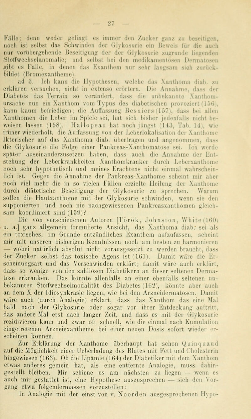 Fälle; denn weder geling! i immer den / noch ist selbsl das Schwinden der Glykosui nur vorübergehende Be eitigung der dei G Stoffwechselanomalie; und selbsl bei den gibl es Fälle, in denen da I. anthem nur sehr langsam bilde! (Broraexantheme . ad 3. [cli kann die Hypothesen, welche das Xanthoma dial erklären versuchen, nichl in extenso erörtern. Die Annahi Diabetes das Terrain so verändert, dass die unbekann i Ursache nun ein Xanthom vom Typus des diabetischen kann kaum befriedigen; die Auffassung Bi 15* allen Xanthomen die Leber im Spiele sei, hal sich bisher jedenfalls nicht weisen lassen (158). rlallopeau hal noch jungst 143 früher wiederholt, die Auffassung von der Leberlokalisation der Xantl [kterischer auf das Xanthoma diab. übertragen und angenommen, <lie Glykosurie die Folge einer Pankreas-Xanthoma Ich . später auseinanderzusetzen haben, dass auch die Annahme der I stehung der Leberkrankheiten Xanthomkranker durch Leberxantl noch sehr hypothetisch und meines Erachtens nichl einmal wahrschein- lich ist. Gegen die Annahme der Pankreas-Xanthome scheint mir aber noch viel mehr die in so vielen Fällen erzielte Beilung der Xanthome durch diätetische Beseitigung der Glykosurie zu sprechen. Warum sollen die I laut xanthome mit der Glykosurie sehwinden, wem s supponierten und noch nie nachgewiesenen Pankreasxanthomen gle Sam koordiniert sind | 1 59 |? Die von verschiedenen Autoren [Török, Johnston, White u. a.| ganz allgemein formulierte Ansicht, das Xanthoma diab. sei als ein toxisches, im Grunde entzündliches Exanthem aufzufassen, scheint mir mit unseren bisherigen Kenntnissen noch am besten zu harmoni — wobei natürlich absolut nichl vorausgesetzl zu weiden braucht, dass der Zucker selbst das toxische Agens isl 161). Damit war.' die Er- scheinungsart und das Verschwinden erklärt; damit wäre auch erklärt, dass so wenige von den /ahllosen Diabetikern an dieser seltenen Derma- tose erkranken. Das könnte allenfalls an einer ebenfalls seltenen un- bekannten Stoffwechselmodalitäi des Diabetes (162), könnte aber auch an dem X der Idiosynkrasie liegen, wie bei den Arzneidermatosen. Damit wäre auch (durch Analogie) erklärt, dass das Xanthom da- eine Mal bald nach der Glykosurie oder sogar vor ihrer Entdeckung auftritt, das andere Mal erst nach langer Zeit, und dass es mit der Glykosurie rezidivieren kann und zwar oft schnell, wie die einmal nach Kumul eingetretenen Arzneiexantheme bei einer neuen Dosis sofort wieder er- scheinen können. Zur Erklärung der Xanthome überhaupt hat schon Quinquaud auf die Möglichkeit einer LJeberladung des Blutes mit Fett und Cholesl hingewiesen (163). Ob die Lipämie (164) der Diabetiker mit dem Xanthom etwas anderes gemein hat, als eine entfernte Analogie, muss dahin- gestellt bleiben. Mir schiene es am nächsten zu liegen - wenn es auch mir gestattet ist, eine Hypothese auszusprechen — sich den Vor- gang etwa folgendermassen vorzustellen: In Analogie mit der einst von v. Xoorden ausgesprochenen II