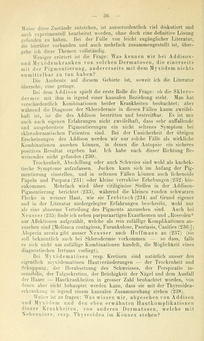 Weise diese Zustände entstehen, ist ausserordentlich viel diskutiert und auch experimentell bearbeitet worden, ohne doch eine definitive Lösung gefunden zu haben. Bei der Fülle von leicht zugänglicher Literatur, die hierüber vorhanden und auch mehrfach zusammengestellt ist, über- gehe ich diese Themen vollständig. Weniger erörtert ist die Frage: Was kennen wir bei Addison- und Myxödemkranken von solchen Dermatosen, die einerseits mit der Pigmentierung, andererseits mit dem Myxödem nichts unmittelbar zu tun haben? Die Ausbeute auf diesem Gebiete ist, soweit ich die Literatur übersehe, eine geringe. Bei dem Addison spielt die erste Rolle die Frage: ob die Sklero- dermie mit ihm in irgend einer kausalen Beziehung steht. Man hat verschiedentlich Kombinationen beider Krankheiten beobachtet; aber während die Diagnose der Sklerodermie in diesen Fällen kaum zweifel- haft ist, ist die des Addison bestritten und bestreitbar. Es ist mir auch nach eigenen Erfahrungen nicht zweifelhaft, dass sehr auffallende und ausgebreitete Pigmentierungen ein nicht seltenes Symptom bei sklerodermatischen Patienten sind. Bei der Unsicherheit der übrigen Erscheinungen des Addison werden wir nur solche Fälle als wirkliche Kombinationen ansehen können, in denen die Autopsie ein sicheres positives Resultat ergeben hat. Ich habe nach dieser Richtung Be- weisendes nicht gefunden (230). Trockenheit, Abschilfung oder auch Schweiss sind wohl als kachek- tische Symptome aufzufassen. Jucken kann sich im Anfang der Pig- mentierung einstellen, und in seltenen Fällen können auch lichenoide Papeln und Purpura (231) oder kleine verruköse Erhebungen (232) hin- zukommen. Mehrfach wird über vitiliginöse Stellen in der Addison- Pigmentierung berichtet (233), während die kleinen runden schwarzen Flecke in weisser Haut, wie sie Trebitsch (234) auf Grund eigener und in der Literatur niedergelegter Erfahrungen beschreibt, wohl nur als eine abnorme Verteilung des Pigments anzusehen sind. Auch bei Neusser{235) findeich neben purpuraartigenExanthemen und „Roseolen nur Affektionen aufgezählt, welche als rein zufällige Komplikationen an- zusehen sind [Mollusca contagiosa, Furunkulose, Psoriasis, Canities (236)]; Alopecia areata gibt ausser Neusser auch Hoffmann an (237) (sie soll bekanntlich auch bei Sklerodermie vorkommen — so dass, falls es sich nicht um zufällige Kombinationen handelt, die Möglichkeit eines diagnostischen Irrtums vorliegt). Bei Myxödematösen resp. Kretinen sind natürlich ausser den eigentlich myxödematösen Hautveränderungen — der Trockenheit und Schuppung, der Herabsetzung des Seh weisses, der Perspiratio in- sensibilis, der Talgsekretion, der Brüchigkeit der Nägel und dem Ausfall der Haare — Hautkrankheiten in grosser Zahl beobachtet worden, von denen aber nicht behauptet werden kann, dass sie mit der Thyreoidea- erkrankung in irgend einem kausalen Zusammenhang stehen (238). Weiter ist zu fragen: Was wissen wir, abgesehen von Addison und Myxödem und den eben erwähnten Hautkomplikationen dieser Krankheiten, von anderen Dermatosen, welche mit Nebenniere, resp. Thyreoidea im Konnex stehen?