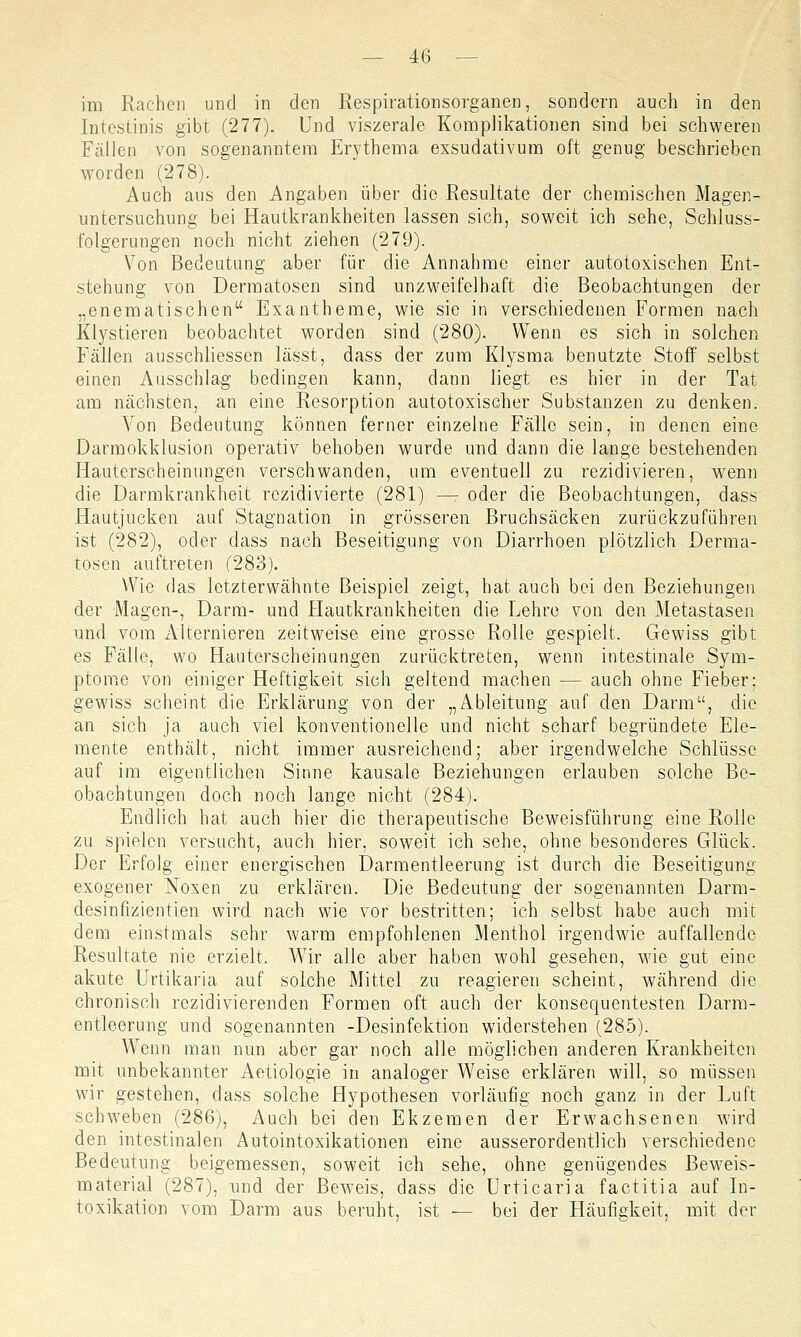 im Rachen und in den Respirationsorganen, sondern auch in den Intestinis gibt (277). Und viszerale Komplikationen sind bei schweren Fällen von sogenanntem Erythema exsudativum oft genug beschrieben worden (278). Auch aus den Angaben über die Resultate der chemischen Magen- untersuchung bei Hautkrankheiten lassen sich, soweit ich sehe, Schluss- folgerungen noch nicht ziehen (279). Von Bedeutung aber für die Annahme einer autotoxischen Ent- stehung von Dermatosen sind unzweifelhaft die Beobachtungen der „enematischen Exantheme, wie sie in verschiedenen Formen nach Klystieren beobachtet worden sind (280). Wenn es sich in solchen Fällen ausschliessen lässt, dass der zum Klysma benutzte Stoff selbst einen Ausschlag bedingen kann, dann liegt es hier in der Tat am nächsten, an eine Resorption autotoxischer Substanzen zu denken. Von Bedeutung können ferner einzelne Fälle sein, in denen eine Darmokklusion operativ behoben wurde und dann die lange bestehenden Hauterscheinungen verschwanden, um eventuell zu rezidivieren, wenn die Darmkrankheit rezidivierte (281) — oder die Beobachtungen, dass Hautjucken auf Stagnation in grösseren Bruchsäcken zurückzuführen ist (282), oder dass nach Beseitigung von Diarrhoen plötzlich Derma- tosen auftreten (283). VVie das letzterwähnte Beispiel zeigt, hat auch bei den Beziehungen der Magen-, Darm- und Hautkrankheiten die Lehre von den Metastasen und vom Alternieren zeitweise eine grosse Rolle gespielt. Gewiss gibt es Fälle, wo Hauterscheinungen zurücktreten, wenn intestinale Sym- ptome von einiger Heftigkeit sich geltend machen — auch ohne Fieber; gewiss scheint die Erklärung von der „Ableitung auf den Darm, die an sich ja auch viel konventionelle und nicht scharf begründete Ele- mente enthält, nicht immer ausreichend; aber irgendwelche Schlüsse auf im eigentlichen Sinne kausale Beziehungen erlauben solche Be- obachtungen doch noch lange nicht (284). Endlich hat auch hier die therapeutische Beweisführung eine Rolle zu spielen versucht, auch hier, soweit ich sehe, ohne besonderes Glück. Der Erfolg einer energischen Darmentleerung ist durch die Beseitigung exogener Noxen zu erklären. Die Bedeutung der sogenannten Darm- desinfizientien wird nach wie vor bestritten; ich selbst habe auch mit dem einstmals sehr warm empfohlenen Menthol irgendwie auffallende Resultate nie erzielt. Wir alle aber haben wohl gesehen, wie gut eine akute Urtikaria auf solche Mittel zu reagieren scheint, während die chronisch rezidivierenden Formen oft auch der konsequentesten Darm- entleerung und sogenannten -Desinfektion widerstehen (285). Wenn man nun aber gar noch alle möglichen anderen Krankheiten mit unbekannter Aetiologie in analoger Weise erklären will, so müssen wir gestehen, dass solche Hypothesen vorläufig noch ganz in der Luft schweben (286), Auch bei den Ekzemen der Erwachsenen wird den intestinalen Autointoxikationen eine ausserordentlich verschiedene Bedeutung beigemessen, soweit ich sehe, ohne genügendes Beweis- material (287), und der Beweis, dass die Urticaria factitia auf In- toxikation vom Darm aus beruht, ist — bei der Häufigkeit, mit der