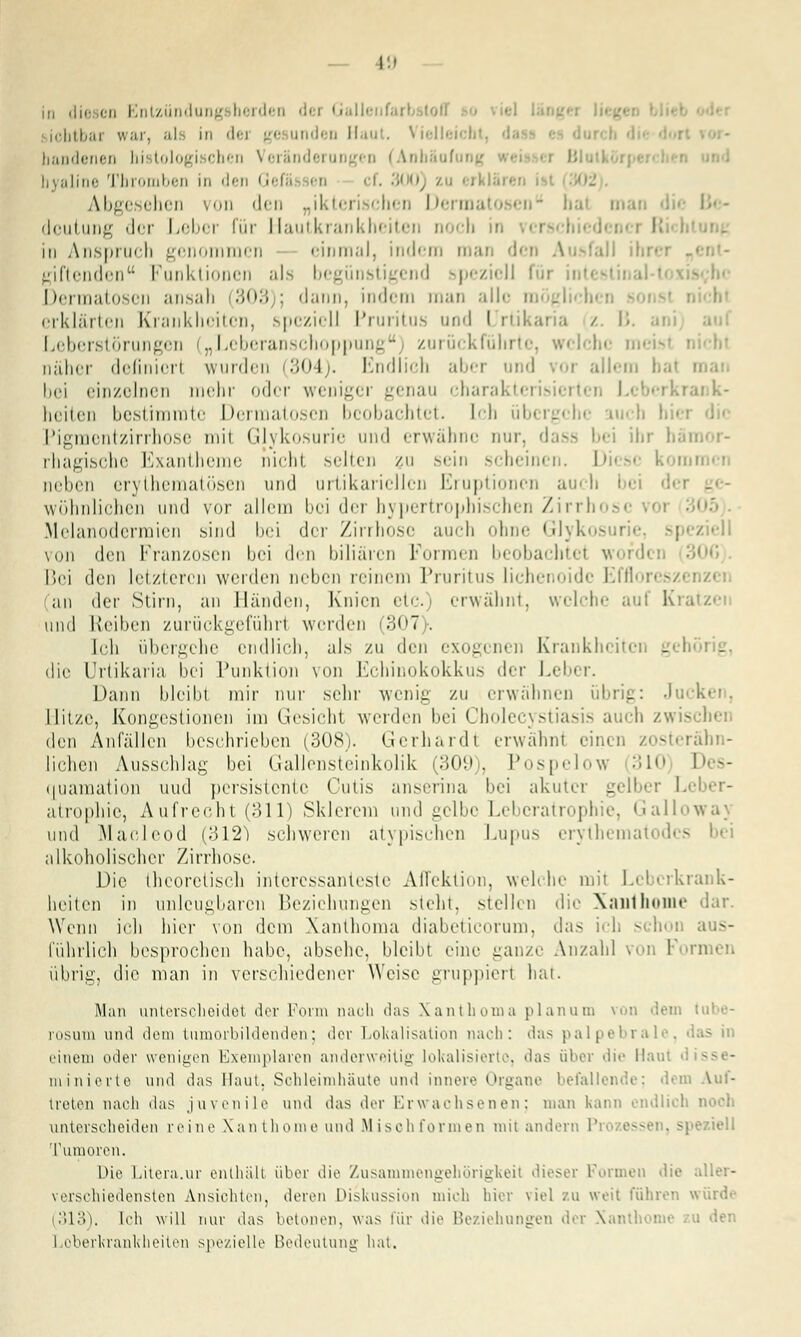 — \:< in diesen Entzündung berden d< i Galli icbtbar war, als in dei d Haut. \ ielli bandenen histologischen Veränderungen (Anbäol hyaline Thromben in den Gefä en cf. 300) zu erkla Abgesehen von den „ikterischen Dermatosen hal man deutung der Leber für Hautkrankheiten noch in verschied« I in Anspruch genommen einmal, indem man den Ausfall ihr• giftenden Punktionen als b< . nd spezioll I Dermatosen ansah (303 ; dann, indem man alle mögliche! erklärten Krankheiten, speziell Pruritus und Urtikaria / B. Leberstörungen („Leberanschoppung) zurückführte, welche mi näher definicrl wurden (304). Endlich aber und vor allem I bei einzelnen mein- oder weniger genau chai rten Leberkrank- heiten bestimmte Dermatosen bi obachtet. Ich übi s Pigmentzirrhose mit Glykosurie und erwähne nur. dass bei ihr häi rhagische Exantheme nicht selten /u sein scheinen. Dies« k i neben erythematösen und urtikaricllcn Eruptionen auch bei dei wohnlichen und vor allem bei dei hypertrophischen Zirrhi .Melanodermien .sind bei der Zirrhose auch ohne Glykosurie, speziell von den Franzosen bei den biliären Formen beobachte! wofdi Bei den letzteren werden neben reinem Pruritus lichenoide Effloreszi an der Stirn, an Händen, Knien etc.) erwähnt, welche auf Kratzei und Reiben zurückgeführt werden (307). Ich übergehe endlich, als zu den exogenen Krankhcitci - die Urtikaria bei Punktion von Echinokokkus der Leber. Dann bleibt mir nur sehr wenig zu erwähnen übrig: Jucken, Hitze, Kongestionen im Gesichl werden bei Cholecystiasis auch zwischen den Anfallen besehrieben (308). Gerhardl erwähnl einen zosterähn- iichen Ausschlag bei Gallensteinkolik (309), Pospelow 310 Des- quamation und persistente Cutis anserina bei akuter gelber Leber- atrophie, Aufrecht (311) Sklerem und gelbe Leberatrophie, Galiowa) und Maoleod (312) schweren atypischen Lupus erythematodes bei alkoholischer Zirrhose. Die theoretisch interessanteste AfTektion, welche mit Leberkrank- heiten in unleugbaren Beziehungen steht, stellen die Xaiithome dar. Wenn ich hier von dem Xanthoma diabeticorum, das ich schoi l'ührlich besprochen habe, absehe, bleibt eine ganze Anzahl voi I übrig, die man in verschiedener Weist1 gruppiert hat. Man unterscheidet der Form nach das Xanthoma planum von dem tobe rosum und dem tumorbildenden; .ler Lokalisation nach: das palpebrale, einen) oder wenigen Exemplaren anderweitig lokalisierte, das über die Hain ininierte und das Haut. Schleimhäute und innere Organe befallende; dem Auf- treten nach das juvenile und das der Erwachsenen; man kann endlich noch unterscheiden reine Xanthomeund Misohformen mit andern Pi Tumoren. Die Litera.ur enthäll über die Zusammengehörigkeit dieser Formen die aller- verschiedensten Ansichten, deren Diskussion mich liier viel zu weit führen würde 313). Ich will nur das betonen, was für die Beziehungen der Xanthome zu den Loberkrankheiten spezielle Bedeutung hat.