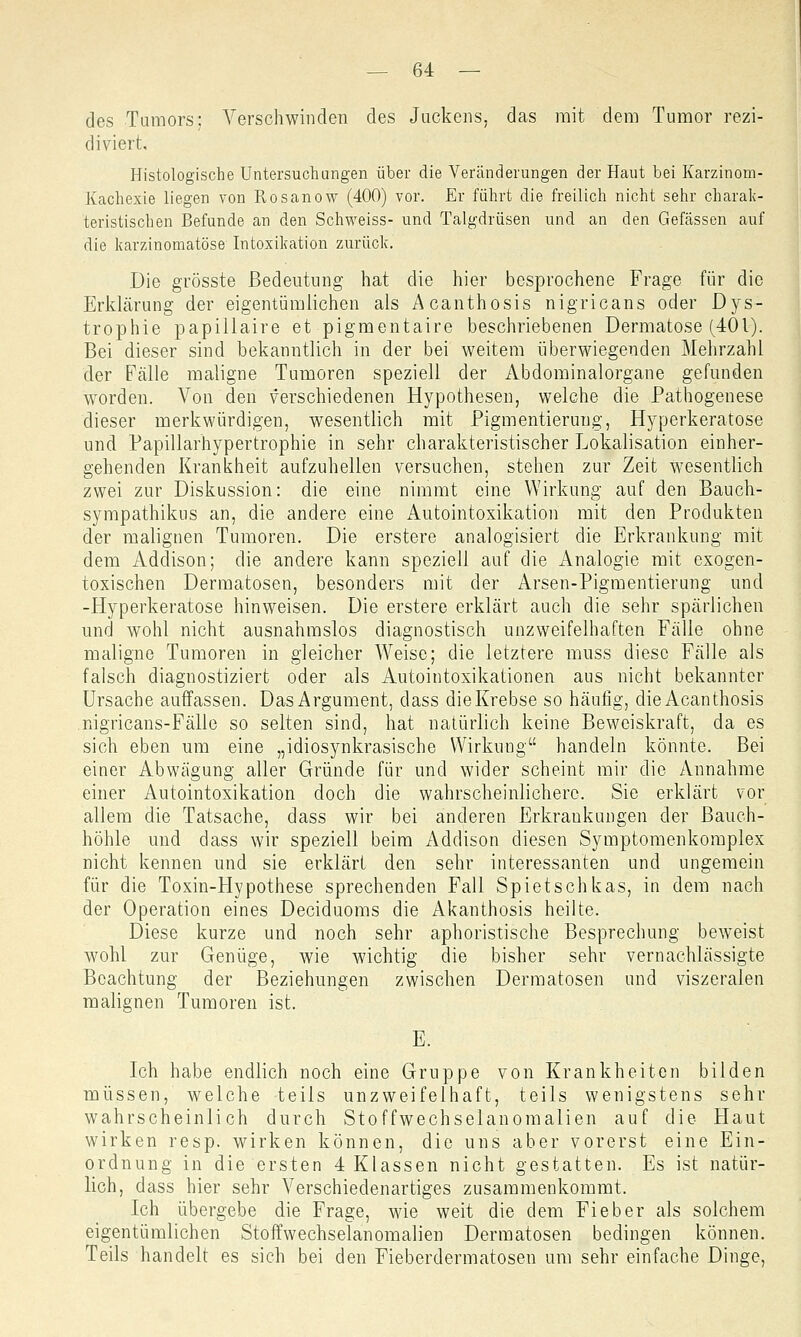 des Tumors; Verschwinden des Juckens, das mit dem Tumor rezi- diviert. Histologische Untersuchungen über die Veränderungen der Haut bei Karzinom- Kachexie liegen von Rosanow (400) vor. Er führt die freilich nicht sehr charak- teristischen Befunde an den Schweiss- und Talgdrüsen und an den Gefässen auf die karzinomatöse Intoxikation zurück. Die grösste Bedeutung hat die hier besprochene Frage für die Erklärung der eigentümlichen als Acanthosis nigricans oder Dys- trophie papillaire et pigmentaire beschriebenen Dermatose (401). Bei dieser sind bekanntlich in der bei weitem überwiegenden Mehrzahl der Fälle maligne Tumoren speziell der Abdominalorgane gefunden worden. Von den verschiedenen Hypothesen, welche die Pathogenese dieser merkwürdigen, wesentlich mit Pigmentierung, Hyperkeratose und Papillarhypertrophie in sehr charakteristischer Lokalisation einher- gehenden Krankheit aufzuhellen versuchen, stehen zur Zeit Wesentlich zwei zur Diskussion: die eine nimmt eine Wirkung auf den Bauch- sympathikus an, die andere eine Autointoxikation mit den Produkten der malignen Tumoren. Die erstere analogisiert die Erkrankung mit dem Addison; die andere kann speziell auf die Analogie mit exogen- toxischen Dermatosen, besonders mit der Arsen-Pigmentierung und -Hyperkeratose hinweisen. Die erstere erklärt auch die sehr spärlichen und wohl nicht ausnahmslos diagnostisch unzweifelhaften Fälle ohne maligne Tumoren in gleicher Weise; die letztere muss diese Fälle als falsch diagnostiziert oder als Autointoxikationen aus nicht bekannter Ursache auflassen. Das Argument, dass die Krebse so häufig, die Acanthosis nigricans-Fälle so selten sind, hat natürlich keine Beweiskraft, da es sich eben um eine „idiosynkrasische Wirkung handeln könnte. Bei einer Abwägung aller Gründe für und wider scheint mir die Annahme einer Autointoxikation doch die wahrscheinlichere. Sie erklärt vor allem die Tatsache, dass wir bei anderen Erkrankungen der Bauch- höhle und dass wir speziell beim Addison diesen Symptomenkomplex nicht kennen und sie erklärt den sehr interessanten und ungemein für die Toxin-Hypothese sprechenden Fall Spietschkas, in dem nach der Operation eines Deciduoms die Akanthosis heilte. Diese kurze und noch sehr aphoristische Besprechung beweist wohl zur Genüge, wie wichtig die bisher sehr vernachlässigte Beachtung der Beziehungen zwischen Dermatosen und viszeralen malignen Tumoren ist. E. Ich habe endlich noch eine Gruppe von Krankheiten bilden müssen, welche teils unzweifelhaft, teils wenigstens sehr wahrscheinlich durch Stoffwechselanomalien auf die Haut wirken resp. wirken können, die uns aber vorerst eine Ein- ordnung in die ersten 4 Klassen nicht gestatten. Es ist natür- lich, dass hier sehr Verschiedenartiges zusammenkommt. Ich übergebe die Frage, wie weit die dem Fieber als solchem eigentümlichen Stoffwechselanomalien Dermatosen bedingen können. Teils handelt es sich bei den Fieberdermatosen um sehr einfache Dinge,