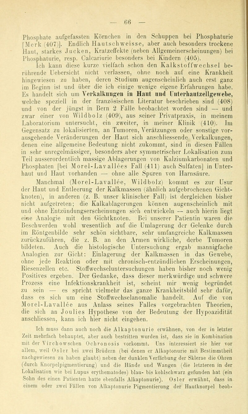 Phosphate aufgefassten Körnchen in den Schuppen bei Phosphaturie [Merk (407)]. Endlich Hautschweisse, aber auch besonders trockene Haut, starkes Jucken, Kratzeffekte (neben Allgemeinerscheinungen) bei Phosphaturie, resp. Calcariurie besonders bei Kindern (405). Ich kann diese kurze vielfach schon den Kalkstoffwechsel be- rührende Uebersicht nicht verlassen, ohne noch auf eine Krankheit hingewiesen zu haben, deren Studium augenscheinlich auch erst ganz im Beginn ist und über die ich einige wenige eigene Erfahrungen habe. Es handelt sich um Verkalkungen in Haut und Interhautzellgeweoe, welche speziell in der französischen Literatur beschrieben sind (408) und von der jüngst in Bern 2 Fälle beobachtet worden sind — und zwar einer von Wild bolz (409), aus seiner Privatpraxis, in meinem Laboratorium untersucht, ein zweiter, in meiner Klinik (410). Im Gegensatz zu lokalisierten, an Tumoren, Verätzungen oder sonstige vor- ausgehende Veränderungen der Haut sich anschliessende Verkalkungen, denen eine allgemeine Bedeutung nicht zukommt, sind in diesen Fällen in sehr unregelmässiger, besonders aber symmetrischer Lokalisation zum Teil ausserordentlich massige Ablagerungen von Kalziumkarbonaten und Phosphaten [bei Morel-Lav allees Fall (411) auch Sulfaten] in Unter- haut und Haut vorhanden — ohne alle Spuren von Harnsäure. Manchmal (Morel-Lavallee, Wild bolz) kommt es zur Usur der Haut und Entleerung der Kalkmassen (ähnlich aufgebrochenen Gicht- knoten), in anderen (z. B. unser klinischer Fall) ist dergleichen bisher nicht aufgetreten; die Kalkablagerungen können augenscheinlich mit und ohne Entzündungserscheinungen sich entwickeln — auch hierin liegt eitie Analogie mit den Gichtknoten. Bei unserer Patientin waren die Beschwerden wohl wesentlich auf die Umlagerung der Gelenke durch im Röntgenbilde sehr schön sichtbare, sehr umfangreiche Kalkmassen zurückzuführen, die z. B. an den Armen wirkliche, derbe Tumoren bildeten. Auch die histologische Untersuchung ergab mannigfache Analogien zur Gicht: Einlagerung der Kalkmassen in das Gewebe, ohne jede Reaktion oder mit chronisch-entzündlichen Erscheinungen, Riesenzellen etc. Stoffwechseluntersuchungen haben bisher noch wenig- Positives ergeben. Der Gedanke, dass dieser merkwürdige und schwere Prozess eine Infektionskrankheit ist, scheint mir wenig begründet zu sein — es spricht vielmehr das ganze Krankheitsbild sehr dafür, dass es sich um eine Stoffwechselanomalie handelt. Auf die von Morel-Lavallee aus Anlass seines Falles vorgebrachten Theorien, die sich an Joulies Hypothese von der Bedeutung der Hypoazidität anschliessen, kann ich hier nicht eingehen. Ich muss dann auch noch die Alkaptonurie erwähnen, von der in letzter Zeit mehrfach behauptet, aber auch bestritten worden ist, dass sie in Kombination mit der Virchowschen Ochronosis vorkommt. Uns interessiert sie hier vor allem, weil Osler bei zwei Brüdern (bei denen er Alkaptonurie mit Bestimmtheit nachgewiesen zu haben glaubt) neben der dunklen Verfärbung der Sklerae die Ohren (durch Knorpelpigmentierung) und die Hände und Wangen (die letzteren in der Lokalisation wie bei Lupus erythematodes) blau- bis kohlschwarz gefunden hat (ein Sohn des einen Patienten hatte ebenfalls Alkaptonurie). Osler erwähnt, dass in einem oder zwei Fällen von Alkaptonurie Pigmentiernng der Hautknorpel beob-