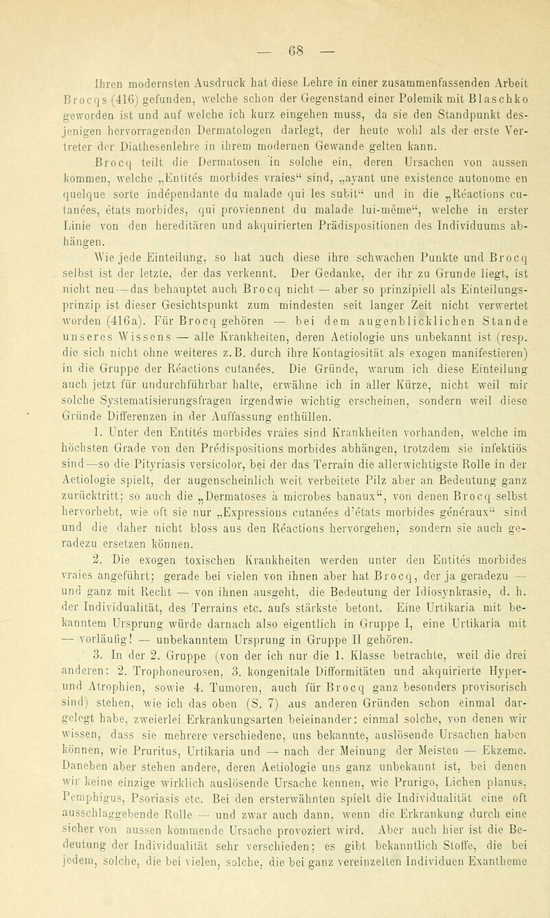 Ihren modernsten Ausdruck hat diese Lehre in einer zusammenfassenden Arbeit Brocqs (416) gefunden, welche schon der Gegenstand einer Polemik mit Blaschko geworden ist und auf welche ich kurz eingehen muss, da sie den Standpunkt des- jenigen hervorragenden Dermatologen darlegt, der heute wohl als der erste Ver- treter der Diathesenlehre in ihrem modernen Gewände gelten kann. Brocq teilt die Dermatosen in solche ein, deren Ursachen von aussen kommen, welche „Entites morbides vraies sind, „ayant une existence autonome en quelque sorte independante du malade qui les subit und in die „Reactions cu- tanees, etats morbides, qui proviennent du malade lui-meme, welche in erster Linie von den hereditären und akquirierten Prädispositionen des Individuums ab- hängen. Wie jede Einteilung, so hat auch diese ihre schwachen Punkte und Brocq selbst ist der letzte, der das verkennt. Der Gedanke, der ihr zu Grunde liegt, ist nicht neu-das behauptet auch Brocq nicht — aber so prinzipiell als Einteilungs- prinzip ist dieser Gesichtspunkt zum mindesten seit langer Zeit nicht verwertet worden (416a). Für Brocq gehören — bei dem augenblicklichen Stande unseres Wissens — alle Krankheiten, deren Aetiologie uns unbekannt ist (resp. die sich nicht ohne weiteres z.B. durch ihre Kontagiosität als exogen manifestieren) in die Gruppe der Reactions cutanees. Die Gründe, warum ich diese Einteilung auch jetzt für undurchführbar halte, erwähne ich in aller Kürze, nicht weil mir solche Systematisierungsfragen irgendwie wichtig erscheinen, sondern weil diese Gründe Differenzen in der Auffassung enthüllen. 1. Unter den Entite's morbides vraies sind Krankheiten vorhanden, welche im höchsten Grade von den Predispositions morbides abhängen, trotzdem sie infektiös sind—so die Pityriasis versicolor, bei der das Terrain die allerwichtigste Rolle in der Aetiologie spielt, der augenscheinlich weit verbeitete Pilz aber an Bedeutung ganz zurücktritt; so auch die „Dermatoses ä microbes banaux, von denen Brocq selbst hervorhebt, wie oft sie nur „Expressions cutanees d'etats morbides generaux sind und die daher nicht bloss aus den Reactions hervorgehen, sondern sie auch ge- radezu ersetzen können. 2. Die exogen toxischen Krankheiten werden unter den Entites morbides vraies angeführt; gerade bei vielen von ihnen aber hat Brocq, der ja geradezu - und ganz mit Recht — von ihnen ausgeht, die Bedeutung der Idiosynkrasie, d.h. der Individualität, des Terrains etc. aufs stärkste betont. Eine Urtikaria mit be- kanntem Ursprung würde darnach also eigentlich in Gruppe I, eine Urtikaria mit :— vorläufig! — unbekanntem Ursprung in Gruppe II gehören. 3. In der 2. Gruppe (von der ich nur die 1. Klasse betrachte, weil die drei anderen: 2. Trophoneurosen, 3. kongenitale üifformitäten und akquirierte Hyper- und Atrophien, sowie 4. Tumoren, auch für Brocq ganz besonders provisorisch sind) stehen, wie ich das oben (S. 7) aus anderen Gründen schon einmal dar- gelegt habe, zweierlei Erkrankungsarten beieinander: einmal solche, von denen wir wissen, dass sie mehrere verschiedene, uns bekannte, auslösende Ursachen haben können, wie Pruritus, Urtikaria und — nach der Meinung der Meisten — Ekzeme. Daneben aber stehen andere, deren Aetiologie uns ganz unbekannt ist, bei denen wir keine einzige wirklich auslösende Ursache kennen, wie Prurigo, Liehen planus. Pemphigus, Psoriasis etc. Bei den ersterwähnten spielt die Individualität eine oft ausschlaggebende Rolle —- und zwar auch dann, wenn die Erkrankung durch eine sicher von aussen kommende Ursache provoziert wird. Aber auch hier ist die Be- deutung der Individualität sehr verschieden; es gibt bekanntlich Stoffe, die bei jedem, solche, die bei vielen, solche, die bei ganz vereinzelten Individuen Exantheme