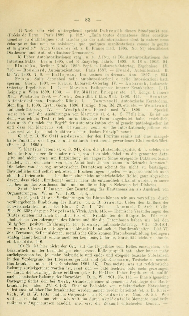 — p Noch iehi viel weil de Derm P l. p. 212 tionelle ou diatb .u< 6ohappe et dont DOU ei la gravello. ^uch Gaue] B I Diatbe en und Vutointoxikatii i i i .'. i eboi lutointo ikatiooen i binaltral I B< Hin 1395 md Bla oh k o, Bei liner Klinik i • tu;. Bouchard, Vutointoi kl. \\. 1900. 7. 8, Ha llopi au, Li I■ i co Sülle dermatosi nelle pei im. limrn. IM97. K i .i ii . I.uli;ii Osterl misse. 1.1. Martius. Pa I. II. Leipzig ii Wien 1899, 1900 Fr. Müller. Bi Med. Wiesbaden 1898. Poehl, Zentralb], f. klin. Med. I Autointoxikationen. Deutsche Klinik. I. - Tommasnii, Au Mon.Erg. 1.1898. Eryth. Giorn. L896 Prurigo Mon. Bd.20 Lubarson-Oster tag i\. Westphalen, Petersb. med. W. weise ich auf die Ausführungen von Ifartiu 1. o, i. 3, 77ff.) bin. i dem, was ich im Teil freilich nur in kürzester Form da auch für mich der Begrifl der Autointoxikation ein allgemein pat and dass ich Martiua voll beistimme, wenn er die Ii „äusserst wichtiges and fruchtbare: heuristisches Prinzip nennt. 6 cf. /. I!. M'- Call Anderson, der den Pruritus senilis aul halle Punktion der <»r^aiic und dadurch irritierend gewordi (Br. in. J. 1895.) 7) Martins betont (I. e. S. 94), dass die „Entzünde lebendes Eiweiss zerstören oder reizen, soweit es sich dabei am gifte und aiohl etwa um Entzündung im engeren Sinne bandelt, bei dei Lehre von den Autointoxikationen kaum in B Die Lehre von den sog. autotoxischen Dermatosen schein! das nichl zu Entzündliche und selbst nekrotische Erscheinungen spielen - augenscheinlicl niinr l'»;ik!rricntuxiui' - bei ihnen eine nicht unbeträchtliche Rollt ; _ davon, dass viele „Erytheme immer mehr als entzündlich erkannt •■■ rinnet ich hier an das Wand ia diali. und an die multiplen Nekrosen bi D 8) cf. hierzu üllmann, Zur Beurteilung der Hautan alii Organstörungen. W. m. W. 1903. 8, l. 5. 9) Physikalische Veränderungen des Blutes können wir uns vorstellen vorübergehende Eindickung des Blutes, cf. /. B Grawitz, tJebei di Ein flu Sohweisssekretion auf das Blut. D. /. I. 13G. — Lommel, D. Arch. t'. klin. Med. 80. .'los: dao'eorn / i ogo l r«> t h. Vireh. Arch. 146. ' ihemiscl e \ ei äi d Blutes spielen naturlich bei allen toxischen Krankheiten die Hauptrolle. Füi phologische Veränderungen des Blutes und für die Thrombosen haben wir bei den Blutgiften positive Erfahrungen (cf. Kionka, Lubarsch-Ost tag VI 101/01. — Ferner Chvostek, Gangrän in Mraceks Handbuch d. Hautkrank] 50: Fermente, Zellemulsionen, metallische Gifte können Thrombosenbildui g analog damil komml solche auch bei Leukämie, Chlorose, Gravidität leic cf. Leredde, 146. 10) Es isi hier nicht der Ort, auf die Hypothese vom Reflex ein ig bekanntlich in der Dermatologie eine grosse Rolle gespielt hat. aber imi zurückgetreten ist, je mehr bakterielle und endo- und exogene in den Vordergrund dos Interesses gerückt sind (cf. Ehrmann, [ - - Hautkrankh. Intern, klin. Rundschau 1891. 16). Pas meiste, was t •■; Reizung zurückgeführt worden ist, lässt sich - bald leichter, bald «nein — durch die Toxinhypothese erklären (of. z. B. Heller, I • r 1 nach chemischer Reizung der Harnröhre. D. m. W. 1901. NIb. 11), Eine allgcmeii Darlegung Endet sieh bei Merk, Grundzüge einer allgemeinen Aetiologie der I krankheiten. Mon. 27. S. 483. Einzelne Beispiele von refleki - selbst entzündlicher Hautkrankheiten werden immer wieder berichtet bioh, W. kl. W. 1904 und im Gegensatz dazu Brandweinor, M W weit es sieb dabei um reine, wie weil um durch akzidentelle Momente qua veränderte Angioneurosen handelt, wird erst die Zukunft entscheiden können. -