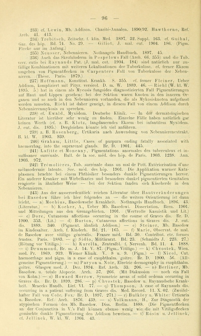 233) ef. Lewin, Mb. Addison. Charite-Annalen. 1890/92. Hawthorne, Ref.' Arch. 41. 413. 234) Trebitsch, Zeitsohr. f. klin. Med. 1897. 32. Suppl. 163. cf. Guihal, Gaz. des hop. Bd. 74. No. 29. — Giliot-, J. mal. cut. 1904. 186. (Pigm, Flecke nur im Anfang.) 235) Neusser, Nebennieren. Nothnagels Handbuch. 1897. 45. 236) Auch das Skrofuloderm in Pospe lows Fall (Arch. 66. 355) und die.Tu.b-. verr. cutis bei Raynauds Pat. (J. mal. cut. 1904. 184) sind natürlich nur zu- fallige Kombinationen mit weiteren Lokalisationen der Tuberkulose, cf. ferner Ekzem umgeben von Pigmentnecken in Carpenters Fall von Tuberkulose der Neben- nieren. (These. Paris. 1879.) 237) Ho ff mann, Konstitut. Krankh. S. 355. cf. ferner Fl ein er, Uebcr Addison, kompliziert mit Pityr. versicol. D. m. W. 1889. 46. — Riehl (W. kl. W. 1S95. 5.) hat in einem als Mycosis fungoides diagnostizierten Fall Pigmentierungen auf Haut und Lippen gesehen: bei der Sektion waren Knoten in den inneren Or- ganen und so auch in den Nebennieren vorhanden, die als Mykosisknotcn aufgefasst werden mussten, Riehl ist daher geneigt, in diesem Fall von einem Addison durch Nebennierenmykosis zu sprechen. 238) cf. Ewald, Myxödem. Deutsche Klinik. — In der dermatologischen Literatur ist hierüber sehr wenig zu finden. Einzelne Fälle haben natürlich gar keinen Werth (cf. z. B. Klotz, langdauerndes Ekzem bei infantilem Myxödem, j. cut. dis. 1895.) Dergleichen könnte ich viel anführen. 239) z. B. Rosenberg, Urtikaria nach Anwendung von Nebennierenextrakt. B. kl. W. 1903. 939. 240) Graham, Little, .Cases of purpura ending fatal ly associated with haemorrhag. into the suprarenal glands. Br. D. 1901. 445. 241) Lafitte et Moncany, Pigmentations anormales des tuberculeux et in- suffisance surrenale. Bull, de la soc. med. des hop. de Paris. 1903. 1238. Ann. 1903. 972. 242) Tremolieres, Tub. surrenale dans un mal de Pott. Exteriorisation d:une melanodermie latente. Soc. med. des hop. 1901. Die Applikation warmer Kata- plasmen brachte bei einem Phthisiker besonders dunkle Pigmentierungen hervor. Ein anderer Kranker mit Wirbelkaries und besonders dunkel jngmentierten Genitalien reagierte in ähnlicher Weise — bei der Sektion fanden sich Käseherde in den Nebennieren. 243) Aus der ausserordentlich reichen Literatur über Hautveränderungen bei Basedow führe ich hier folgendes an — die weitere Orientierung ist dann leicht. — a) Moebius, Basedowsche Krankheit. Nothnagels Handbuch. 1896. 43. (Literatur.) — b) Kocher, A., Ueber Mb. Basedowi. Dissertation. Bern. 1901. und Mitteilungen aus den Grenzgebieten. 1901. (Wertvolle Kasuistik und Lit.) — c) Dore, Cutaneous affections oecurring in the course of Graves dis. Br. D. 1900. 353. (Lit.) — d) Burton, Cutaneous affections in Graves dis. J. cut. dis. 1889. 340. (Pigment, ähnlich Addison.) — e) Steiner, Mb. Basedow im Kindesalter. Arch. f. Kinderh. Bd. 21. 165. — f) Marie, Observat. de mal. de Basedow avec vitiligo generalis. France med. Bd. 30. Contribut. etc. formes frustes. Paris. 1883. — g) Sidlo, Militärarzt. Bd. 23. (Schmidts J. 223. 27.) (Rötung vor Vitiligo.) - - h) Kurella, Zentralbl. f. Nervenh. Bd. 11. 4. 1S88. — i) Drummond, Br. m. J. 14. V. 87. (Pigm., Vitiligo.) — k) Chvostek, AVien. med. Pr. 1869. 919. Wiener Klinik. V. 8 u. 9. (Pigm.) — 1) Nicol, Cut. haemorrhage and pigm. in a case of exophthalm. goitre. Br. D. 1900. 56. (All- gemeine Pigmentierung.) ■— m) Paryon u. Noir, Electric dermography in exophthalm. goitre. Glasgow med. J. Dez. 1894. Ref. Arch. 33. 206. — n) Berliner, Mb. Basedow, u. totale Alopecie. Arch. 37. 266. (Mit Diskussion —■ noch ein Fall von Kohn.)— o) Howard Morrow, Symmetrie areas of solid oedema oecurring in Graves dis. Br. D. 1899. 286. — p) Chvostek, Basedow u. Raynaudsche Krank- heit. Mraceks Handb. Lief. VI. 77. — q) Thompson, A case of Raynauds dis. oecurring in a patient suffering from Graves dis. Med. Record. 11. X. 02. (Zweifel- hafter Fall von Colc. Fox.- Br. D. 1897. 271.) — r) Bulkley u. White: Urticaria u. Basedow. Ref. Arch. 1876. 439. — s) Volkmann, H., Zur Diagnostik der atypischen Formen des Mb. Basedow. Diss. Berlin. 1888. (Die Pigmentflecken- an der Comjunctiva in V.'s Fall können ebenso wenig wie die mit Vitiligoflecken gemischte dunkle Pigmentierung den Addison beweisen. — t) Rosin n. Jellinek, cf. Jellinek, W. kl. W. 1904. 43.