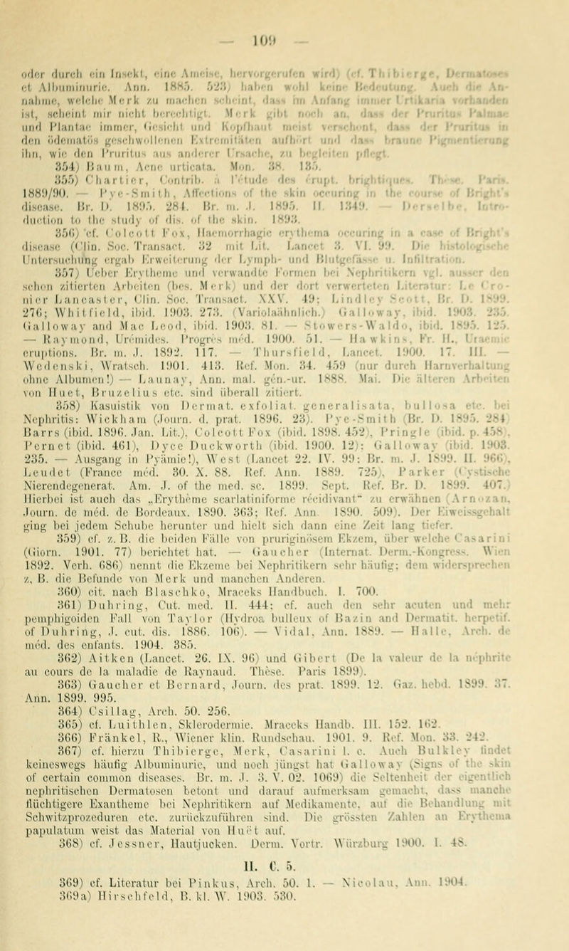 IO'.i odei durch ein In ekt, eine Ai et Ubuminurie. Ann. I aabme, welche M e rli zu macht n ist, Bebeint mir nicbl bi r< cht . I Mci und Plantae immei fJi ich! und Kopf] den ödemati Ihn, wie den Pi iril i 85 I Bau ni. \'-n>' in ticat a. M r, Contrib. V6\ 1889/90, P i Smith, Affcction o! thi Br. D, I89.i 2t. I Bi duetion i the Btud) Ol dis of the Bkin. I 856 cf. Colcotl i ii disease (< im. Soc Tran act. 82 mil L Untersuchung ergab Erweiterung der Lyraph- und ßlutf 857 Heber Erytheme und verwandte Pormen bei Mepbritiltcn schon zitierten Arbeiten (bes. Merk und der doi aior Lancasl er, Clin. Soc. Tran act. XXV. 19; l. nd 276; Whitfield, ibid. 1903.278. Variolaähnlich. Gall Ga llowa) and Mac Leod, ibid. 1903. 81. Raymond, Hrdmides. Progres m6d. L900. 51. Uawkins, Kr. II. eruptions. Br. m. J. 1892. 117. Thursfield, Lancel 17 III. - Wedenski, Wratsch. 1901. 418. Ref. Mon. 34. 159 aar durch Harn ohne Albumen!) Launay, \im. mal. g6n.-ur. 1888. Mai. I>i'- älteren Arl>--i von Huet, Bruzelius etc. sind überall zitiert. 858) Kasuistik von Dermat, exfoliat. generalisata, bull« Nephritis: Wickhain (.Uu-n. .1. pr.-n. is'.n;. i:\ r ■ -i B D Barrs (ibid. 1896. Jan. Lit.), Colcotl Pos ibid. L898. 452), Pringl Pernel (ibid. 461 . Dyce Duckworth (ibid. 1900. 12): Gall i 285. Ausgang in Pyämie!), Wesl Lancel 22. IV. 99: Br. m. J. 1899. II Leudel (Pra m6d. 30. X. 88. Ref. Ann. 1889. 725), Par i Nierendegenerat. Am. J. of the med. sc. 1899. Sept. Ref. Br. D. 18 Hierbei ist auch das „Erytheme scarlatiniforme r^eidivant zu erwähnen Arn Journ. de m6d. de Bordeaux. 1890. 363; Ref. Ann 1890  >). Der l « ging bei jedem Schübe herunter und biell sich dann eine Zeil lai 359) cf. z.B. die beiden Pälle von pruriginösem Ekzem, über welch (Giorn. 1901. 77) berichte! bat. Gaucher Internat. Derm.-K u 1892. Verh. 686) nennt die Ekzeme bei Nephritikern sehr häufig; dem widerspi /, B. die Befunde von Merk und manchen Anderen. 360) cit. nach Blaschko, Mn ks Handbuch. 1. 700 361) Duhring, Cut. med. M. 444; ef. auch den sehr acuten und pemphigoiden Pal] von Taylor (Hvdroa bulleux of Bazin and Dermatit. her] of Duhring, J. cut. dis. 1886. 106). - Vidal, Ann. 188 - Halle, Arcl inni. des enfants. 1904. 385. 362) ütken (Lancet. 26. I\. 96 und Giberl De la valeur de la nephriti au cours de la maladie de Raynaud. These. Paris 1899 363) Gaucher el Bernard, Journ. des prat. 1899. 12. G i Ann. 1899. 995. 364) Csillag, Irch. 50. 256. 365) cf. Luithlen, Sklerodermie. Mraceks Man.IL. 111. 152. 162. 366) Pränkel, R., Wiener klin. Rundschau. 1901. 9. Ref. M □ 367) cf. hier/u Thibierge, Merk, Casarini 1. c. Auch Bulkley findet keineswegs häufig Albuminurie, und noch jüngsi hat Galiowa} (Sij of certain common diseases. Br. m. J. 3. V. 02. 1069] die Seltenheit der nephritischen Dermatosen betont und darauf aufmerksam gemacht, dass manche flüchtigere Exantheme hei Nephritikern auf Medikamente, am die Behandlung i Schwitzprozeduren etc. zurückzuführen sind. Die grössten Zahlen an papulatum weis! das Material von Huet auf. 368) et'. Jessner, Hautjuoken. Perm. Vortr. Würaburg 1900. 1. iv 11. C. 5. 869) et. Literatur bei Pinkus, Arch. 50. 1. - Nicolau, Ann. \- S69a) Hirschfeld, B. kl. W. 1903. 580.