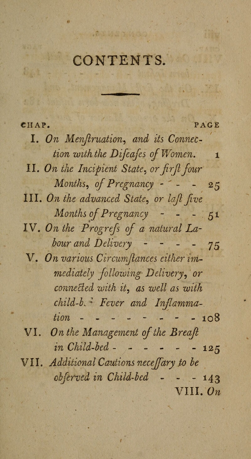 CONTENTS. CHAP. PAGE I. On Men/lruation, and its Connec- tion with the Difcafes of Women. i II. On the Incipient State» orjirjlfour Months^ of Pregnancy -  - - 25 III. On the advanced State^ or lafl five Months of Pregnancy - - - . 51 IV. On the Progrefs of a natural La- bour and Delivery - - - - 75 V. On various Circwm/iances either im- mediately following Delivery.^ or conneBed with it, as well as with child-b.'' Fever and Inflamma- tion -------- 108 VI. On the Managemeni of the Breafl in Child-bed - - - - - - 125 VII. Additional Cautions neceffary to be cbfervcd in Child-bed - - - 143 VIII. On