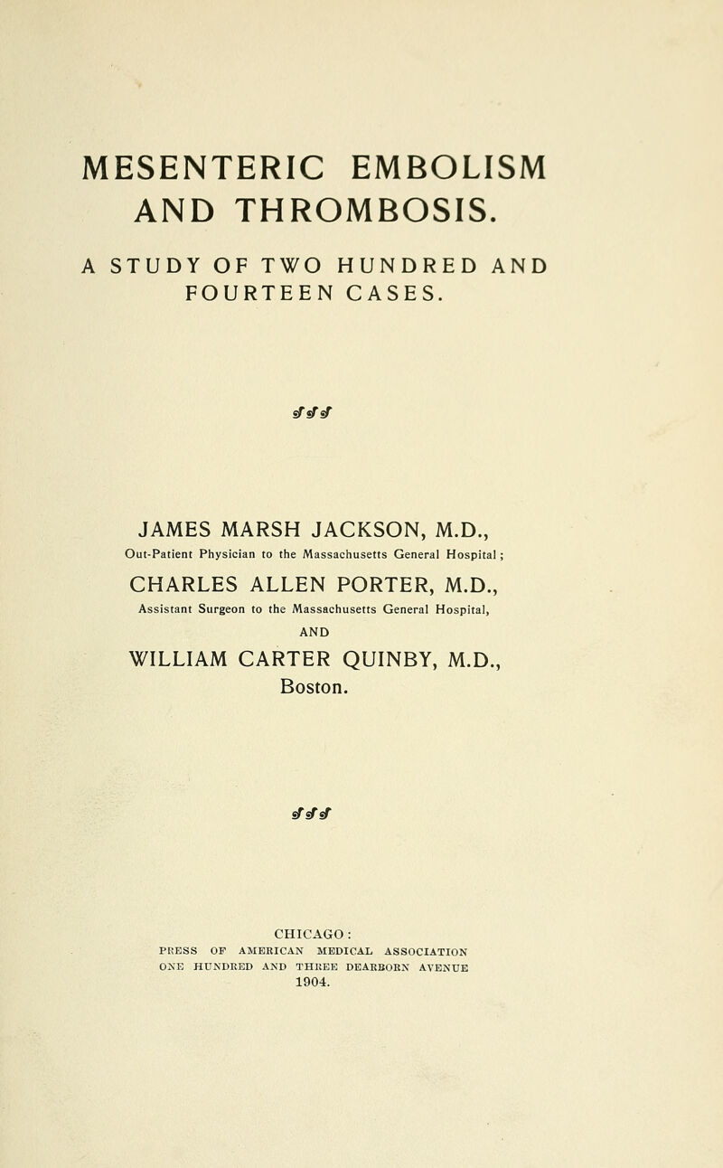 MESENTERIC EMBOLISM AND THROMBOSIS. A STUDY OF TWO HUNDRED AND FOURTEEN CASES. sfsfsf JAMES MARSH JACKSON, M.D., Out-Patient Physician to the Massachusetts General Hospital; CHARLES ALLEN PORTER, M.D., Assistant Surgeon to the Massachusetts General Hospital, AND WILLIAM CARTER QUINBY, M.D., Boston. sTsfsf CHICAGO : PRESS OF AMERICAN MEDICAL ASSOCIATION ONE HUNDRED AND THREE DEARBORN AVENUE 1904.