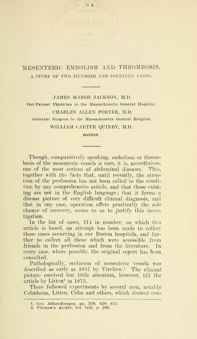 MESENTERIC EMBOLISM AND THROMBOSIS. A STUDY OF TWO HUNDRED AND FOURTEEN CASES. JAMES MARSH JACKSON, M.D. Out-Patient Physician to the Massachusetts General Hospital. CHARLES ALLEN PORTER, M.D. Assistant Surgeon to the Massachusetts General Hospital. WILLIAM CARTER QUINBY, M.D. BOSTON. Though, comparatively speaking, embolism or throm- bosis of the mesenteric vessels is rare, it is, nevertheless, one of the most serious of abdominal diseases. This, together with the facts that, until recently, the atten- tion of the profession has not been called to the condi- tion by any comprehensive article, and that those exist- ing are not in the English language; that it forms a disease picture of very difficult clinical diagnosis, and that in any case, operation offers practically the sole chance of recovery, seems to us to justify this inves- tigation. In the list of cases, 214 in number, on which this article is based, an attempt has been made to collect those cases occurring in our Boston hospitals, and fur- ther to collect all those which were accessible from friends in the profession and from the literature. In every case, where possible, the original report has been consulted. Pathologically, occlusion of mesenteric vessels was described as early as 1847 by Virchow.1 The clinical picture received but little attention, however, till the article by Litten2 in 1875. There followed experiments by several men, notably Cohnheim, Litten, Cohn and others, which showed eon- 1. Ges. Abhandlungen. pp. 338, 420, 451. 2. Virchow's Archiv, vol. lxiii. p. 289.