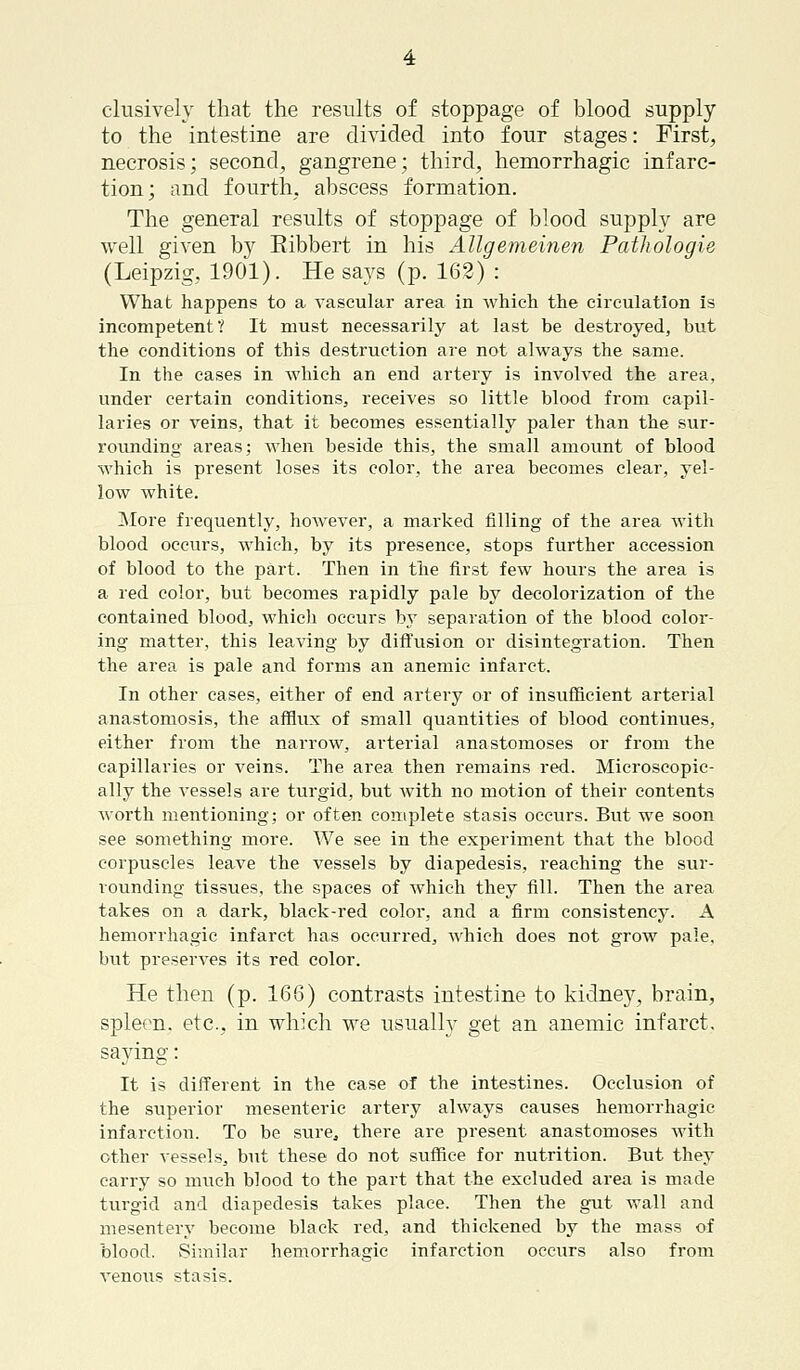 elusively that the results of stoppage of blood supply to the intestine are divided into four stages: First, necrosis; second, gangrene; third, hemorrhagic infarc- tion; and fourth, abscess formation. The general results of stoppage of blood supply are well given by Eibbert in his Allgemeinen Pathologie (Leipzig, 1901). He says (p. 162) : What happens to a vascular area in which the circulation is incompetent? It must necessarily at last be destroyed, but the conditions of this destruction are not always the same. In the cases in which an end artery is involved the area, under certain conditions, receives so little blood from capil- laries or veins, that it becomes essentially paler than the sur- rounding areas; when beside this, the small amount of blood which is present loses its color, the area becomes clear, yel- low white. More frequently, however, a marked filling of the area with blood occurs, which, by its presence, stops further accession of blood to the part. Then in the first few hours the area is a red color, but becomes rapidly pale by decolorization of the contained blood, which occurs by separation of the blood color- ing matter, this leaving by diffusion or disintegration. Then the area is pale and forms an anemic infarct. In other cases, either of end artery or of insufficient arterial anastomosis, the afflux of small quantities of blood continues, either from the narrow, arterial anastomoses or from the capillaries or veins. The area then remains red. Microscopic- ally the vessels are turgid, but with no motion of their contents worth mentioning; or often complete stasis occurs. But we soon see something more. We see in the experiment that the blood corpuscles leave the vessels by diapedesis, reaching the sur- rounding tissues, the spaces of which they fill. Then the area takes on a dark, black-red color, and a firm consistency. A hemorrhagic infarct has occurred, which does not grow pale, but preserves its red color. He then (p. 166) contrasts intestine to kidney, brain, spleen, etc., in which we usually get an anemic infarct, saying: It is different in the case of the intestines. Occlusion of the superior mesenteric artery always causes hemorrhagic infarction. To be sure., there are present anastomoses with other vessels, but these do not suffice for nutrition. But they carry so much blood to the part that the excluded area is made turgid and diapedesis takes place. Then the gut wall and mesentery become black red, and thickened by the mass of blood. Similar hemorrhagic infarction occurs also from venous stasis.