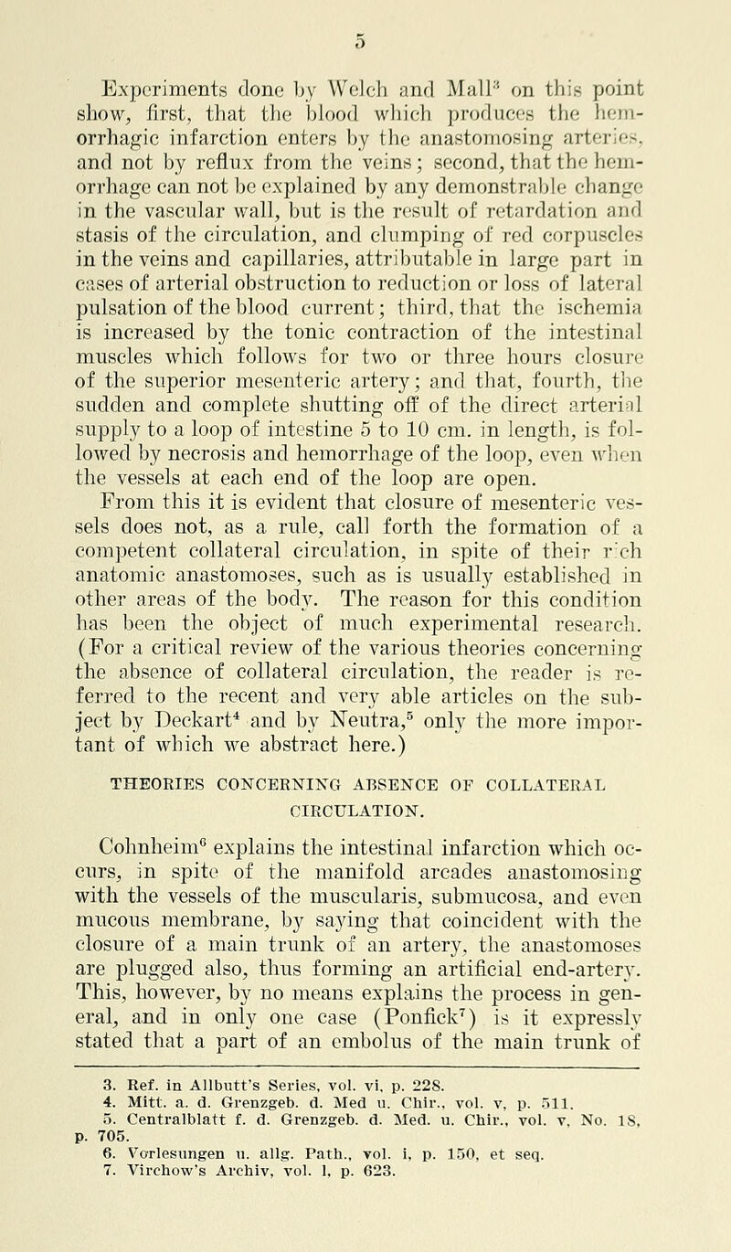 Experiments done by Welch and Mall en this point show, first, that the blood which produces the hem- orrhagic infarction enters by the anastomosing arteries, and not by reflux from the veins; second, that the hem- orrhage can not be explained by any demonstrable change in the vascular wall, but is the result of retardation and stasis of the circulation, and clumping of red corpuscles in the veins and capillaries, attributable in large part in cases of arterial obstruction to reduction or loss of lateral pulsation of the blood current; third, that the ischemia is increased by the tonic contraction of the intestinal muscles which follows for two or three hours closure of the superior mesenteric artery; and that, fourth, the sudden and complete shutting off of the direct arterinl supply to a loop of intestine 5 to 10 cm. in length, is fol- lowed by necrosis and hemorrhage of the loop, even when the vessels at each end of the loop are open. From this it is evident that closure of mesenteric ves- sels does not, as a rule, call forth the formation of a competent collateral circulation, in spite of their rich anatomic anastomoses, such as is usually established in other areas of the body. The reason for this condition has been the object of much experimental research. (For a critical review of the various theories concerning the absence of collateral circulation, the reader is re- ferred to the recent and very able articles on the sub- ject by Deckart4 and by Neutra,5 only the more impor- tant of which we abstract here.) THEORIES CONCERNING ABSENCE OF COLLATERAL CIRCULATION. Cohnheim6 explains the intestinal infarction which oc- curs, in spite of the manifold arcades anastomosing with the vessels of the muscularis, submucosa, and even mucous membrane, by saying that coincident with the closure of a main trunk of an artery, the anastomoses are plugged also, thus forming an artificial end-artery. This, however, by no means explains the process in gen- eral, and in only one case (Ponfick7) is it expressly stated that a part of an embolus of the main trunk of 3. Ref. in Allbutt's Series, vol. vi. p. 22S. 4. Mitt. a. d. Grenzgeb. d. Med u. Chir., vol. v, p. 511. 5. Centralblatt f. d. Grenzgeb. d. Med. u. Chir., vol. v. No. IS. p. 705. 6. Vorlesungen u. allg. Path., vol. i, p. 150, et seq.