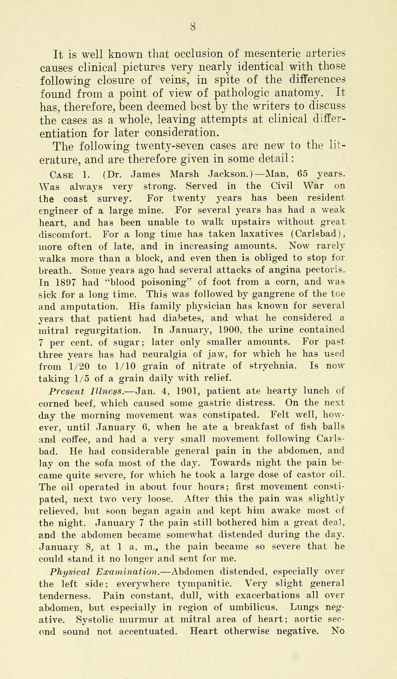 It is well known that occlusion of mesenteric arteries causes clinical pictures very nearly identical with those following closure of veins, in spite of the differences found from a point of view of pathologic anatomy. It has, therefore, been deemed best by the writers to discuss the cases as a whole, leaving attempts at clinical differ- entiation for later consideration. The following twenty-seven cases are new to the lit- erature, and are therefore given in some detail: Case 1. (Dr. James Marsh Jackson.)—Man, 65 years. Was always very strong. Served in the Civil War on the coast survey. For twenty years has been resident engineer of a large mine. For several years has had a weak heart, and has been unable to walk upstairs without great discomfort. For a long time has taken laxatives (Carlsbad), more often of late, and in increasing amounts. Now rarely walks more than a block, and even then is obliged to stop for breath. Some years ago had several attacks of angina pectoris. In 1897 had blood poisoning of foot from a corn, and was sick for a long time. This was followed by gangrene of the toe and amputation. His family physician has known for several years that patient had diabetes, and what he considered a mitral regurgitation. In January, 1900, the urine contained 7 per cent, of sugar; later only smaller amounts. For past three years has had neuralgia of jaw, for which he has used from 1/20 to 1/10 grain of nitrate of strychnia. Is now taking 1/5 of a grain daily with relief. Present Illness.—Jan. 4, 1901, patient ate hearty lunch of corned beef, which caused some gastric distress. On the next day the morning movement was constipated. Felt well, how- ever, until January 6, when he ate a breakfast of fish balls and coffee, and had a very small movement following Carls- bad. He had considerable general pain in the abdomen, and lay on the sofa most of the day. Towards night the pain be- came quite severe, for which he took a large dose of castor oil. The oil operated in about four hours; first movement consti- pated, next two very loose. After this the pain was slightly relieved, but soon began again and kept him awake most of the night. January 7 the pain still bothered him a great deal, and the abdomen became somewhat distended during the day. January 8, at 1 a. m., the pain became so severe that he could stand it no longer and sent for me. Physical Examination.—Abdomen distended, especially over the left side; everywhere tympanitic. Very slight general tenderness. Pain constant, dull, with exacerbations all over abdomen, but especially in region of umbilicus. Lungs neg- ative. Systolic murmur at mitral area of heart; aortic sec- ond sound not accentuated. Heart otherwise negative. No