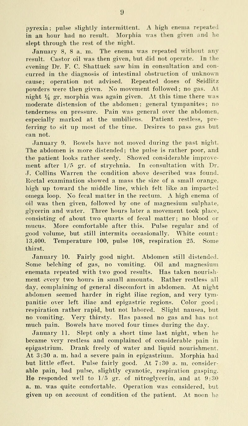 pyrexia; pulse slightly intermittent. A high enema repeated in an hour had no result. Morphia was then given and he slept through the rest of the night. January 8, 8 a. m. The enema was repeated without any result. Castor oil was then given, but did not operate. In the evening Dr. F. C. Shattuck saw him in consultation and con- curred in the diagnosis of intestinal obstruction of unknown cause; operation not advised. Repeated doses of Seidlitz powders were then given. No movement followed; no gas. At night y± gr. morphia was again given. At this time there was moderate distension of the abdomen; general tympanites; no tenderness on pressure. Pain was general over the abdomen, especially marked at the umbilicus. Patient restless, pre- ferring to sit up most of the time. Desires to pass gas but can not. January 9. P>owels have not moved during the past night. The abdomen is more distended; the pulse is rather poor, and the patient looks rather seedy. Showed considerable improve- ment after 1/5 gr. of strychnia. In consultation with Dr. J. Collins Warren the condition above described was found. Rectal examination showed a mass the size of a small orange, high up toward the middle line, which felt like an impacted omega loop. No fecal matter in the rectum. A high enema of oil was then given, followed by one of magnesium sulphate, glycerin and water. Three hours later a movement took place, consisting of about two quarts of fecal matter; no blood or mucus. More comfortable after this. Pulse regular and of good volume, but still intermits occasionally. White count: 13,400. Temperature 100, pulse 108, respiration 25. Some thirst. January 10. Fairly good night. Abdomen still distended. Some belching of gas, no vomiting. Oil and magnesium enemata repeated with two good results. Has taken nourish- ment every two hours in small amounts. Rather restless all day, complaining of general discomfort in abdomen. At night abdomen seemed harder in right iliac region, and very tym- panitic over left iliac and epigastric regions. Color good; respiration rather rapid, but not labored. Slight nausea, but no vomiting. Very thirsty. Has passed no gas and has not much pain. Bowels have moved four times during the day. January 11. Slept only a short time last night, when he became very restless and complained of considerable pain in epigastrium. Drank freely of water and liquid nourishment. At 3:30 a. m. had a severe pain in epigastrium. Morphia had but little effect. Pulse fairly good. At 7:30 a. m. consider- able pain, bad pulse, slightly cyanotic, respiration gasping. He responded well to 1/5 gr. of nitroglycerin, and at 9:30 a. m. was quite comfortable. Operation was considered, but given up on account of condition of the patient. At noon he