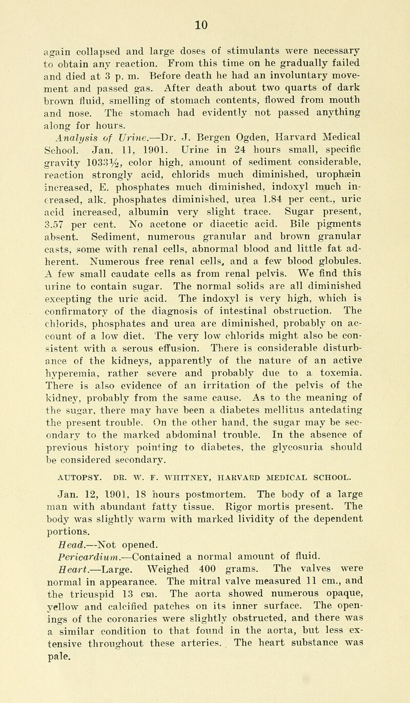 again collapsed and large doses of stimulants were necessary to obtain any reaction. From this time on he gradually failed and died at 3 p. m. Before death he had an involuntary move- ment and passed gas. After death about two quarts of dark brown fluid, smelling of stomach contents, flowed from mouth and nose. The stomach had evidently not passed anything along for hours. Analysis of Urine.—Dr. J. Bergen Ogden, Harvard Medical School. Jan. 11, 1901. Urine in 24 hours small, specific gravity 1033%, color high, amount of sediment considerable, reaction strongly acid, chlorids much diminished, urophsein increased, E. phosphates much diminished, indoxyl much in- creased, alk. phosphates diminished, urea 1.84 per cent., uric acid increased, albumin very slight trace. Sugar present, 3.57 per cent. No acetone or diacetic acid. Bile pigments absent. Sediment, numerous granular and brown granular easts, some with renal cells, abnormal blood and little fat ad- herent. Numerous free renal cells, and a few blood globules. A few small caudate cells as from renal pelvis. We find this urine to contain sugar. The normal solids are all diminished excepting the uric acid. The indoxyl is very high, which is confirmatory of the diagnosis of intestinal obstruction. The chlorids, phosphates and urea are diminished, probably on ac- count of a low diet. The very low chlorids might also be con- sistent with a serous effusion. There is considerable disturb- ance of the kidneys, apparently of the nature of an active hyperemia, rather severe and probably due to a toxemia. There is also evidence of an irritation of the pelvis of the kidney, probably from the same cause. As to the meaning of the sugar, there may have been a diabetes mellitus antedating the present trouble. On the other hand, the sugar may be sec- ondary to the marked abdominal trouble. In the absence of previous history pointing to diabetes, the glycosuria should be considered secondary. AUTOPSY. DE. W. F. WHITNEY, HARVARD MEDICAL SCHOOL. Jan. 12, 1901, IS hours postmortem. The body of a large man with abundant fatty tissue. Rigor mortis present. The body was slightly warm with marked lividity of the dependent portions. Bead.—Not opened. Pericardium.—Contained a normal amount of fluid. Heart.—Large. Weighed 400 grams. The valves were normal in appearance. The mitral valve measured 11 cm., and the tricuspid 13 cm. The aorta showed numerous opaque, yellow and calcified patches on its inner surface. The open- ings of the coronaries were slightly obstructed, and there was a similar condition to that found in the aorta, but less ex- tensive throughout these arteries. The heart substance was pale.