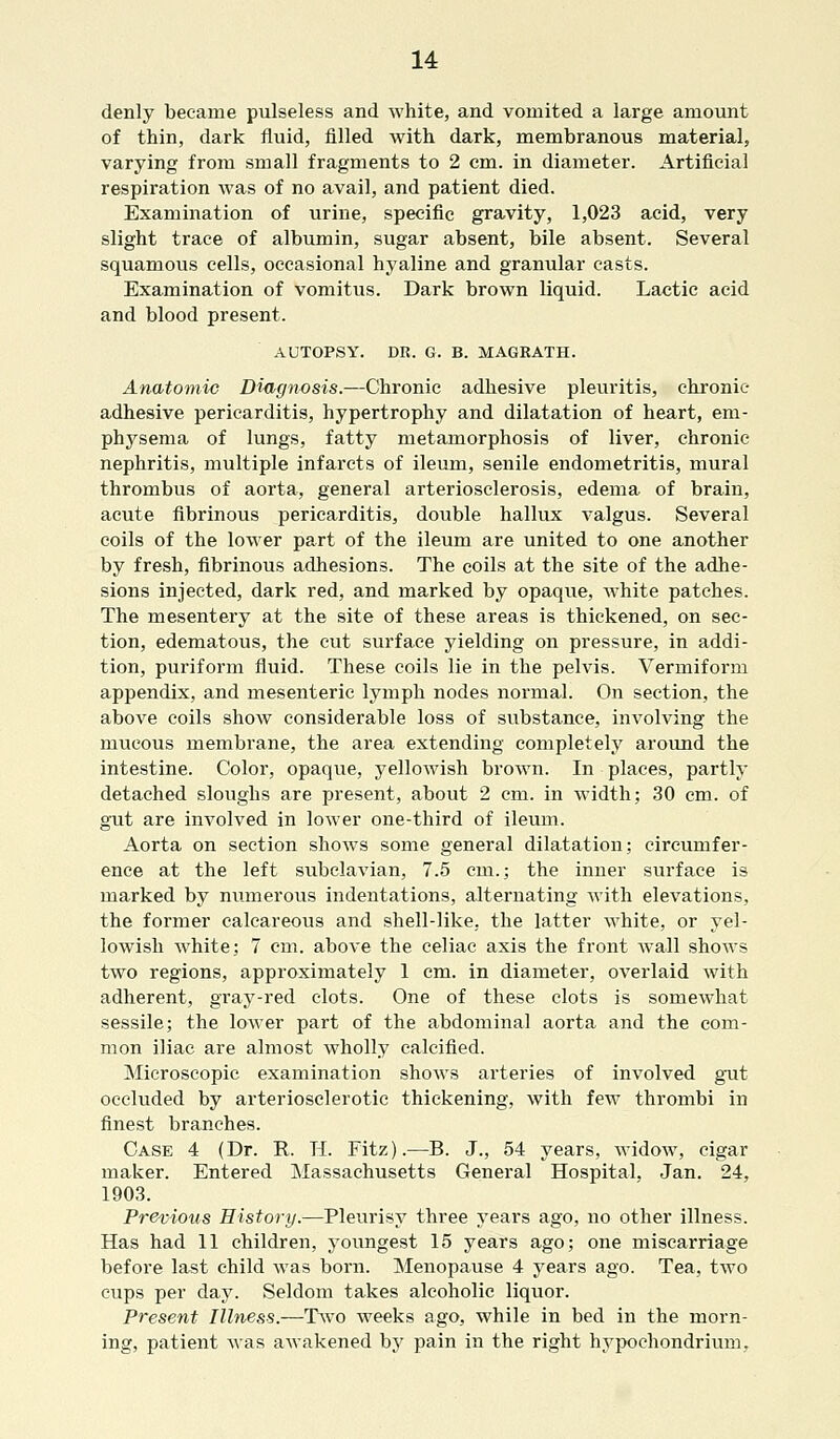 denly became pulseless and white, and vomited a large amount of thin, dark fluid, filled with dark, membranous material, varying from small fragments to 2 cm. in diameter. Artificial respiration was of no avail, and patient died. Examination of urine, specific gravity, 1,023 acid, very slight trace of albumin, sugar absent, bile absent. Several squamous cells, occasional hyaline and granular casts. Examination of vomitus. Dark brown liquid. Lactic acid and blood present. AUTOPSY. DR. G. B. MAGEATH. Anatomic Diagnosis.—Chronic adhesive pleuritis, chronic- adhesive pericarditis, hypertrophy and dilatation of heart, em- physema of lungs, fatty metamorphosis of liver, chronic nephritis, multiple infarcts of ileum, senile endometritis, mural thrombus of aorta, general arteriosclerosis, edema of brain, acute fibrinous pericarditis, double hallux valgus. Several coils of the lower part of the ileum are united to one another by fresh, fibrinous adhesions. The coils at the site of the adhe- sions injected, dark red, and marked by opaque, white patches. The mesentery at the site of these areas is thickened, on sec- tion, edematous, the cut surface yielding on pressure, in addi- tion, puriform fluid. These coils lie in the pelvis. Vermiform appendix, and mesenteric lymph nodes normal. On section, the above coils show considerable loss of substance, involving the mucous membrane, the area extending completely around the intestine. Color, opaque, yellowish brown. In places, partly detached sloughs are present, about 2 cm. in width; 30 cm. of gut are involved in lower one-third of ileum. Aorta on section shows some general dilatation; circumfer- ence at the left subclavian, 7.5 cm.; the inner surface is marked by numerous indentations, alternating with elevations, the former calcareous and shell-like, the latter white, or yel- lowish white; 7 cm. above the celiac axis the front Avail shows two regions, approximately 1 cm. in diameter, overlaid with adherent, gray-red clots. One of these clots is somewhat sessile; the lower part of the abdominal aorta and the com- mon iliac are almost wholly calcified. Microscopic examination shows arteries of involved gut occluded by arteriosclerotic thickening, with few thrombi in finest branches. Case 4 (Dr. R. H. Fitz).—B. J., 54 years, widow, cigar maker. Entered Massachusetts General Hospital, Jan. 24, 1903. Previous History.—Pleurisy three years ago, no other illness. Has had 11 children, youngest 15 years ago; one miscarriage before last child was born. Menopause 4 years ago. Tea, two cups per day. Seldom takes alcoholic liquor. Present Illness.—Two weeks ago, while in bed in the morn- ing, patient was awakened by pain in the right hypochondrium.