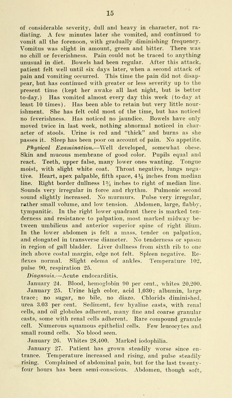 of considerable severity, dull and heavy in character, not ra- diating. A few minutes later she vomited, and continued to vomit all the forenoon, with gradually diminishing frequency. Vomitus was slight in amount, green and bitter. There was no chill or feverishness. Pain could not be traced to anything unusual in diet. Bowels had been regular. After this attack, patient felt well until six days later, when a second attack of pain and vomiting occurred. This time the pain did not disap- pear, but has continued with greater or less severity up to the present time (kept her awake all last night, but is better to-day.) Has vomited almost every day this week (to-day at least 10 times). Has been able to retain but very little nour- ishment. She has felt cold most of the time, but has noticed no feverishness. Has noticed no jaundice. Bowels have only moved twice in last week, nothing abnormal noticed in char- acter of stools. Urine is red and thick and burns as she passes it. Sleep has been poor on account of pain. No appetite. Physical Examination.—Well developed, somewhat obese. Skin and mucous membrane of good color. Pupils equal and react. Teeth, upper false, many lower ones wanting. Tongue moist, with slight white coat. Throat negative, lungs nega- tive. Heart, apex palpable, fifth space, 4% inches from median line. Right border dullness 1% inches to right of median line. Sounds very irregular in force and rhythm. Pulmonic second sound slightly increased. No murmurs. Pulse very irregular, rather small volume, and low tension. Abdomen, large, flabby, tympanitic. In the right lower quadrant there is marked ten- derness and resistance to palpation, most marked midway be- tween umbilicus and anterior superior spine of right ilium. In the lower abdomen is felt a mass, tender on palpation, and elongated in transverse diameter. No tenderness or spasm in region of gall bladder. Liver dullness from sixth rib to one inch above costal margin, edge not felt. Spleen negative. Re- flexes normal. Slight edema of ankles. Temperature 102, pulse 90, respiration 25. Diagnosis.—Acute endocarditis. January 24. Blood, hemoglobin 90 per cent., whites 20,200> January 25. Urine high color, acid 1,030; albumin, large trace; no sugar, no bile, no diazo. Chlorids diminished, urea 3.03 per cent. Sediment, few hyaline casts, with renal cells, and oil globules adherent, many fine and coarse granular casts, some with renal cells adherent. Rare compound granule cell. Numerous squamous epithelial cells. Few leucocytes and small round cells. No blood seen. January 26. Whites 28,400. Marked iodophilia. January 27. Patient has grown steadily worse since en- trance. Temperature increased and rising, and pulse steadily rising. Complained of abdominal pain, but for the last twenty- four hours has been semi-conscious. Abdomen, though soft..