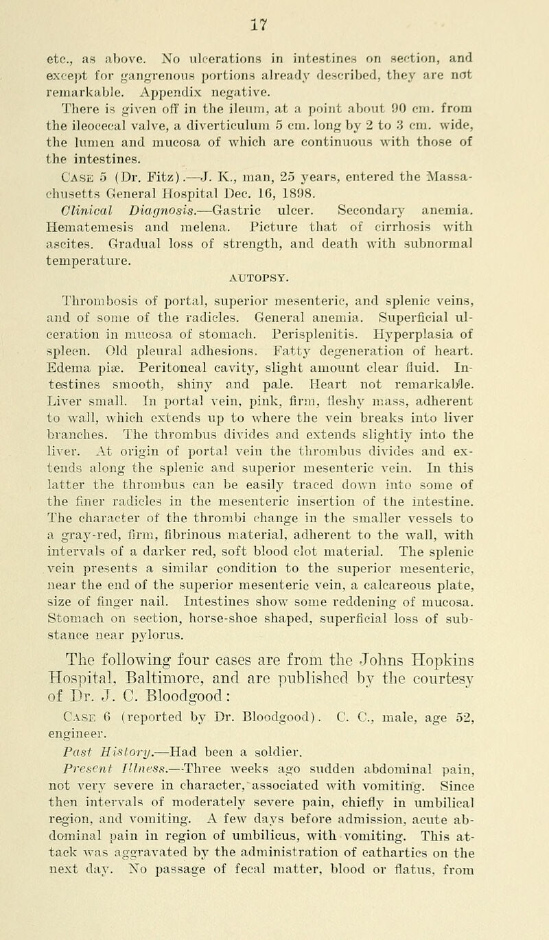 etc., as above. No ulcerations in intestines on section, and except for gangrenous portions already described, they are not remarkable. Appendix negative. There is given off in the ileum, at a point about 90 cm. from the ileocecal valve, a diverticulum 5 cm. long by 2 to 3 cm. wide, the lumen and mucosa of which are continuous with those of the intestines. Case 5 (Dr. Fitz).—J. K., man, 25 years, entered the Massa- chusetts General Hospital Dec. 16, 1898. Clinical Diagnosis.—Gastric ulcer. Secondary anemia. Hematemesis and melena. Picture that of cirrhosis with ascites. Gradual loss of strength, and death with subnormal temperature. AUTOPSY. Thrombosis of portal, superior mesenteric, and splenic veins, and of some of the radicles. General anemia. Superficial ul- ceration in mucosa of stomach. Perisplenitis. Hyperplasia of spleen. Old pleural adhesions. Patty degeneration of heart. Edema pise. Peritoneal cavity, slight amount clear fluid. In- testines smooth, shiny and pale. Heart not remarkable. Liver small. In portal vein, pink, firm, fleshy mass, adherent to wall, which extends up to where the vein breaks into liver branches. The thrombus divides and extends slightly into the liver. At origin of portal vein the thrombus divides and ex- tends along the splenic and superior mesenteric vein. In this latter the thrombus can be easily traced down into some of the finer radicles in the mesenteric insertion of the intestine. The character of the thrombi change in the smaller vessels to a gray-red, firm, fibrinous material, adherent to the wall, with intervals of a darker red, soft blood clot material. The splenic vein presents a similar condition to the superior mesenteric, near the end of the superior mesenteric vein, a calcareous plate, size of finger nail. Intestines show some reddening of mucosa. Stomach on section, horse-shoe shaped, superficial loss of sub- stance near pylorus. The following four cases are from the Johns Hopkins Hospital. Baltimore, and are published by the courtesy of Dr. J. C. Bloodgood: Case 6 (reported by Dr. Bloodgood). C. C, male, age 52, engineer. Past History.—Had been a soldier. Present Illness.—Three weeks ago sudden abdominal pain, not very severe in character, associated with vomiting. Since then intervals of moderately severe pain, chiefly in umbilical region, and vomiting. A few days before admission, acute ab- dominal pain in region of umbilicus, with vomiting. This at- tack was aggravated by the administration of cathartics on the next day. No passage of fecal matter, blood or flatus, from