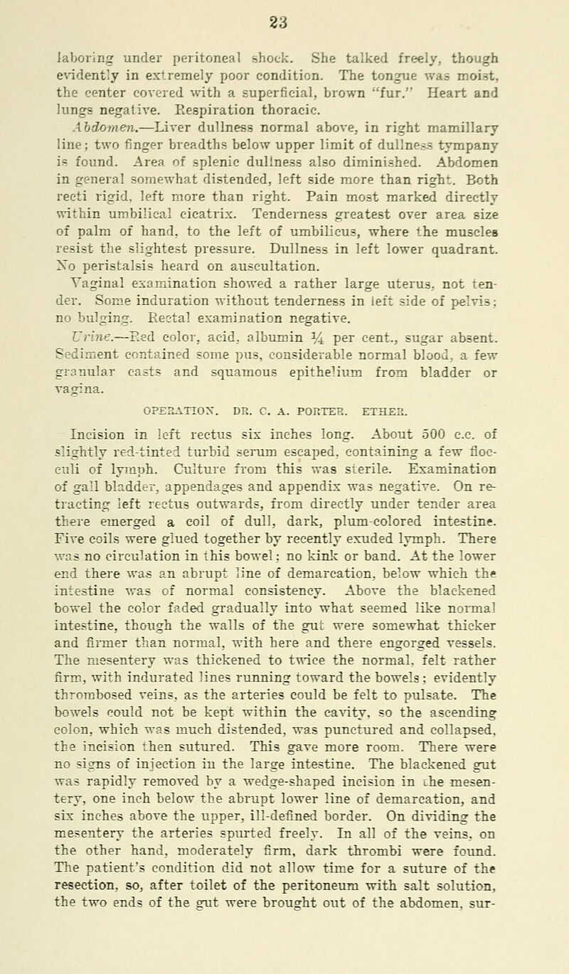 laboring under peritoneal shock. She talked freely, though evidently in extremely poor condition. The tongue was moist, the center covered with a superficial, brown fur. Heart and lungs negative. Respiration thoracic. Abdomen.—Liver dullness normal above, in right mamillary line; two finger breadths below upper limit of dullness tympany is found. Area of splenic dullness also diminished. Abdomen in general somewhat distended, left side more than right. Both recti rigid, left more than right. Pain most marked directly within umbilical cicatrix. Tenderness greatest over area size of palm of hand, to the left of umbilicus, where the muscles resist the slightest pressure. Dullness in left lower quadrant. Xo peristalsis heard on auscultation. Vaginal examination showed a rather large uterus, not ten- der. Some induration without tenderness in left side of pelvis; no bulging. Eec-tal examination negative. Urine.—Eed color, acid, albumin % per cent., sugar absent. Sediment contained some pus, considerable normal blood, a few granular casts and squamous epithelium from bladder or vagina. OPERATION. DR. C. A. PORTER. ETHER. Incision in left rectus six inches long. About 500 c.c. of slightly red-tinted turbid serum escaped, containing a few floc- culi of lymph. Culture from this was sterile. Examination of gall bladder, appendages and appendix was negative. On re- tracting left rectus outwards, from directly under tender area there emerged a coil of dull, dark, plum-colored intestine. Five coils were glued together by recently exuded lymph. There was no circulation in this bowel: no kink or band. At the lower end there was an abrupt line of demarcation, below which the intestine was of normal consistency. Above the blackened bowel the color faded gradually into what seemed like normal intestine, though the walls of the gut were somewhat thicker and firmer than normal, with here and there engorged vessels. The mesentery was thickened to twice the normal, felt rather firm, with indurated lines running toward the bowels; evidently thrombosed veins, as the arteries could be felt to pulsate. The bowels could not be kept within the cavity, so the ascending colon, which was much distended, was punctured and collapsed, the incision then sutured. This gave more room. There were no signs of injection in the large intestine. The blackened gut was rapidly removed by a wedge-shaped incision in the mesen- tery, one inch below the abrupt lower line of demarcation, and six inches above the upper, ill-defined border. On dividing the mesentery the arteries spurted freely. In all of the veins, on the other hand, moderately firm, dark thrombi were found. The patient's condition did not allow time for a suture of the resection, so, after toilet of the peritoneum with salt solution, the two ends of the gut were brousht out of the abdomen, sur-