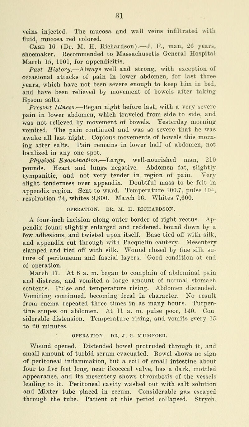 veins injected. The mucosa and wall veins infill rated with fluid, mucosa red colored. Case 16 (Dr. M. H. Richardson).—J. F., man, 20 years, shoemaker. Recommended to Massachusetts General Hospital March 15, 1901, for appendicitis. Past History.—Always well and strong, with exception of occasional attacks of pain in lower abdomen, for last three years, which have not been severe enough to keep him in bed, and have been relieved by movement of bowels after taking Epsom salts. Present Illness.—Regan night before last, with a very severe pain in lower abdomen, which traveled from side to side, and was not relieved by movement of bowels. Yesterday morning vomited. The pain continued and was so severe that he was awake all last night. Copious movements of bowels this morn- ing after salts. Pain remains in lower half of abdomen, not localized in any one spot. Physical Examination.—Large, well-nourished man, 210 pounds. Heart and lungs negative. Abdomen fat, slightly tympanitic, and not very tender in region of pain. Very slight tenderness over appendix. Doubtful mass to be felt in appendix region. Sent to ward. Temperature 100.7, pulse 104, respiration 24, whites 9,800. March 16. Whites 7,600. OPERATION. DR. M. H. RICHARDSON. A four-inch incision along outer border of right rectus. Ap- pendix found slightly enlarged and reddened, bound down by a few adhesions, and twisted upon itself. Rase tied off with silk, and appendix cut through with Pacquelin cautery. Mesentery clamped and tied off with silk. Wound closed by line silk su- ture of peritoneum and fascial layers. Good condition at end of operation. March 17. At 8 a. in. began to complain of abdominal pain and distress, and vomited a large amount of normal stomach contents. Pulse and temperature rising. Abdomen distended. Vomiting continued, becoming fecal in character. ISTo result from enema repeated three times in as many hours. Turpen- tine stupes on abdomen. At 11 a. m. pulse poor, 140. Con- siderable distension. Temperature rising, and vomits every 15 to 20 minutes. OPERATION. DR. J. G. MUMFORD. Wound opened. Distended bowel protruded through it, and small amount of turbid serum evacuated. Rowel shows no sign of peritoneal inflammation, but a coil of small intestine about four to five feet long, near ileocecal valve, has a dark, mottled appearance, and its mesentery shows thrombosis of the vessels leading to it. Peritoneal cavity washed out with salt solution and Mixter tube placed in cecum. Considerable gas escaped through the tube. Patient at this period collapsed. Strycfu