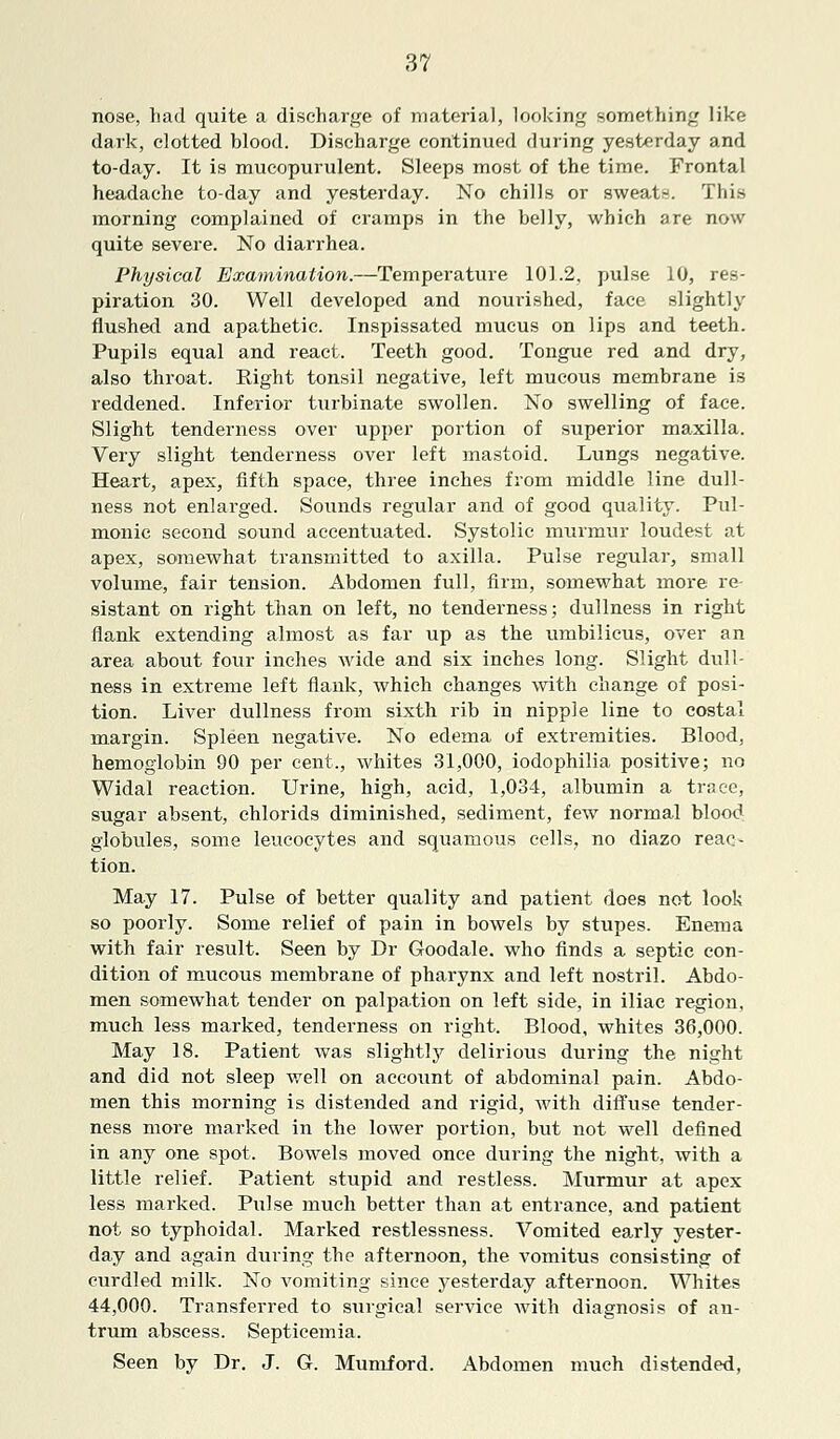 nose, had quite a discharge of material, looking something like dark, clotted blood. Discharge continued during yesterday and to-day. It is mucopurulent. Sleeps most of the time. Frontal headache to-day and yesterday. No chills or sweats. This morning complained of cramps in the belly, which are now quite severe. No diarrhea. Physical Examination.—Temperature 101.2, pulse 10, res- piration 30. Well developed and nourished, face slightly flushed and apathetic. Inspissated mucus on lips and teeth. Pupils equal and react. Teeth good. Tongue red and dry, also throat. Right tonsil negative, left mucous membrane is reddened. Inferior turbinate swollen. No swelling of face. Slight tenderness over upper portion of superior maxilla. Very slight tenderness over left mastoid. Lungs negative. Heart, apex, fifth space, three inches from middle line dull- ness not enlarged. Sounds regular and of good quality. Pul- monic second sound accentuated. Systolic murmur loudest at apex, somewhat transmitted to axilla. Pulse regular, small volume, fair tension. Abdomen full, firm, somewhat more re- sistant on right than on left, no tenderness; dullness in right flank extending almost as far up as the umbilicus, over an area about four inches wide and six inches long. Slight dull- ness in extreme left flank, which changes with change of posi- tion. Liver dullness from sixth rib in nipple line to costal margin. Spleen negative. No edema of extremities. Blood, hemoglobin 90 per cent., whites 31,000, iodophilia positive; no Widal reaction. Urine, high, acid, 1,034, albumin a trace, sugar absent, ehlorids diminished, sediment, few normal blood globules, some leucocytes and squamous cells, no diazo reac- tion. May 17. Pulse of better quality and patient does not look so poorly. Some relief of pain in bowels by stupes. Enema with fair result. Seen by Dr Goodale. who finds a septic con- dition of mucous membrane of pharynx and left nostril. Abdo- men somewhat tender on palpation on left side, in iliac region, much less marked, tenderness on right. Blood, whites 36,000. May 18. Patient was slightly delirious during the night and did not sleep well on account of abdominal pain. Abdo- men this morning is distended and rigid, with diffuse tender- ness more marked in the lower portion, but not well defined in any one spot. Bowels moved once during the night, with a little relief. Patient stupid and restless. Murmur at apex less marked. Pulse much better than at entrance, and patient not so typhoidal. Marked restlessness. Vomited early yester- day and again during the afternoon, the vomitus consisting of curdled milk. No vomiting since yesterday afternoon. Whites 44,000. Transferred to surgical service with diagnosis of an- trum abscess. Septicemia. Seen by Dr. J. G. Mumford. Abdomen much distended,