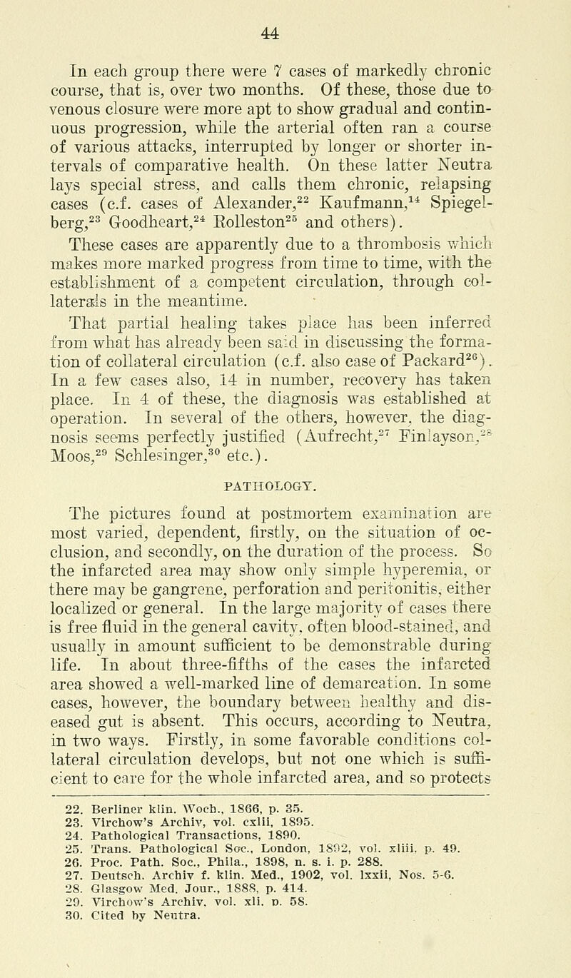 In each group there were 7 cases of markedly chronic course, that is, over two months. Of these, those due ta venous closure were more apt to show gradual and contin- uous progression, while the arterial often ran a course of various attacks, interrupted by longer or shorter in- tervals of comparative health. On these latter Neutra lays special stress, and calls them chronic, relapsing cases (c.f. eases of Alexander,22 Kaufmann,14 Spiegel- berg,23 G-oodheart,24 Rolleston25 and others). These cases are apparently due to a thrombosis which makes more marked progress from time to time, with the establishment of a competent circulation, through col- laterals in the meantime. That partial healing takes place has been inferred from what has already been said in discussing the forma- tion of collateral circulation (c.f. also case of Packard26). In a few cases also, 14 in number, recovery has taken place. In 4 of these, the diagnosis was established at operation. In several of the others, however, the diag- nosis seems perfectly justified (Aufrecht,27 Finiayson,2S Moos,29 Schlesinger,30 etc.). PATHOLOGY. The pictures found at postmortem examination are most varied, dependent, firstly, on the situation of oc- clusion, and secondly, on the duration of the process. So the infarcted area may show only simple hyperemia, or there may be gangrene, perforation and peritonitis, either localized or general. In the large majority of cases there is free fluid in the general cavity, often blood-stained, and usually in amount sufficient to be demonstrable during life. In about three-fifths of the cases the infarcted area showed a well-marked line of demarcation. In some cases, however, the boundary between healthy and dis- eased gut is absent. This occurs, according to jSTeutra, in two ways. Firstly, in some favorable conditions col- lateral circulation develops, but not one which is suffi- cient to care for the whole infarcted area, and so protects 22. Berliner klin. Woeh.. 1866, p. 35. 23. Virchow's Archiv, vol. cxlii, 1895. 24. Pathological Transactions, 1890. 25. Trans. Pathological Soc, London, 1892, vol. xliii. p. 49. 26. Proc. Path. Soc, Phila., 1898, n. s. i. p. 288. 27. Deutsch. Archiv f. klin. Med., 1902, vol. lxxii, Nos. 5-6. 28. Glasgow Med. Jour., 1888, p. 414. 29. Virchow's Archiv. vol. xli. v. 58. 30. Cited hy Neutra.