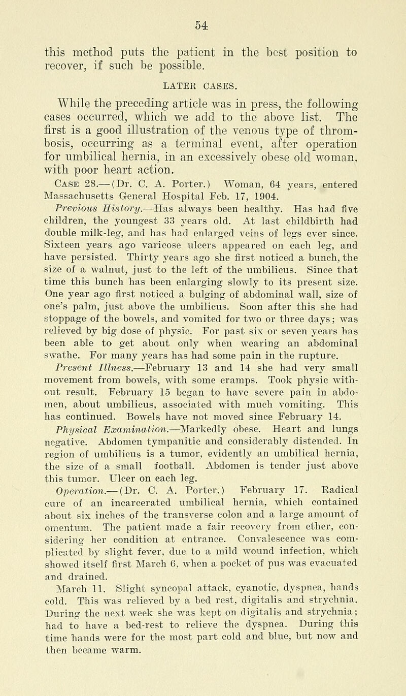 this method puts the patient in the best position to recover, if such be LATER CASES. While the preceding article was in press, the following- cases occurred, which we add to the above list. The first is a good illustration of the venous type of throm- bosis, occurring as a terminal event, after operation for umbilical hernia, in an excessively obese old woman, with poor heart action. Case 28.— (Dr. C. A. Porter.) Woman, 64 years, entered Massachusetts General Hospital Feb. 17, 1904. Previous History.—Has always been healthy. Has had five children, the youngest 33 years old. At last childbirth had double milk-leg, and has had enlarged veins of legs ever since. Sixteen years ago' varicose ulcers appeared on each leg, and have persisted. Thirty years ago she first noticed a bunch, the size of a walnut, just to the left of the umbilicus. Since that time this bunch has been enlarging slowly to its present size. One year ago first noticed a bulging of abdominal wall, size of one's palm, just above the umbilicus. Soon after this she had stoppage of the bowels, and vomited for two or three days; was relieved by big dose of physic. For past six or seven years has been able to get about only when wearing an abdominal swathe. For many years has had some pain in the rupture. Present Illness.—February 13 and 14 she had very small movement from bowels, with some cramps. Took physic with- out result. February 15 began to have severe pain in abdo- men, about umbilicus, associated with much vomiting. This has continued. Bowels have not moved since February 14. Physical Examination.—Markedly obese. Heart and lungs negative. Abdomen tympanitic and considerably distended. In region of umbilicus is a tumor, evidently an umbilical hernia, the size of a small football. Abdomen is tender just above this tumor. Ulcer on each leg. Operation.— (Dr. C. A. Porter.) February 17. Radical cure of an incarcerated umbilical hernia, which contained about six inches of the transverse colon and a large amount of omentum. The patient made a fair recovery from ether, con- sidering her condition at entrance. Convalescence was com- plicated by slight fever, due to a mild wound infection, which showed itself first March 6, Avhen a pocket of pus was evacuated and drained. March 11. Slight syncopal attack, cyanotic, dyspnea, hands cold. This was relieved by a bed rest, digitalis and strychnia. During the next week she was kept on digitalis and strychnia; had to have a bed-rest to relieve the dyspnea. During this time hands were for the most part cold and blue, but now and then became warm.