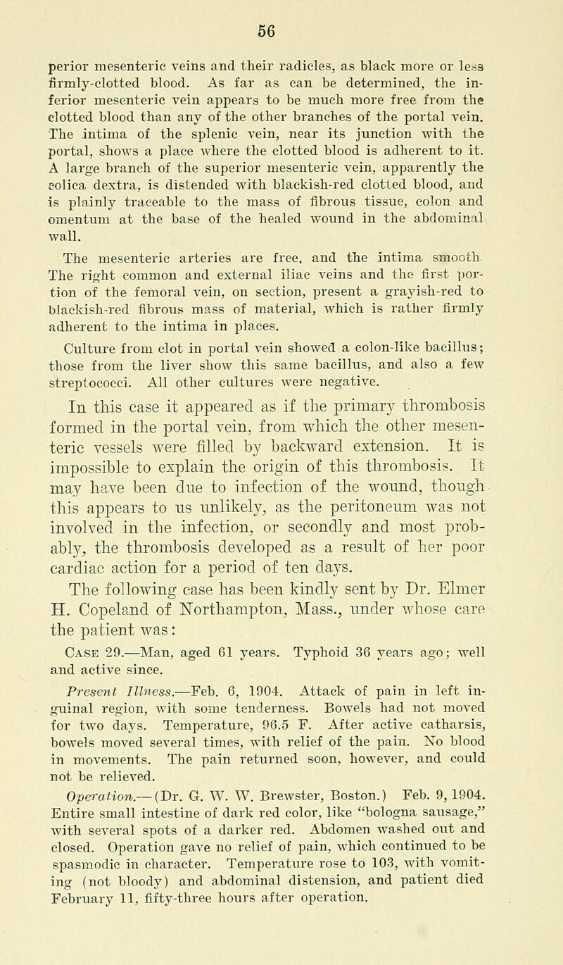 perior mesenteric veins and their radicles, as black more or les9 firmly-clotted blood. As far as can be determined, the in- ferior mesenteric vein appears to be much more free from the clotted blood than any of the other branches of the portal vein. The intima of the splenic vein, near its junction with the portal, shows a place where the clotted blood is adherent to it. A large branch of the superior mesenteric vein, apparently the colica dextra, is distended with blackish-red clotted blood, and is plainly traceable to the mass of fibrous tissue, colon and omentum at the base of the healed wound in the abdominal wall. The mesenteric arteries are free, and the intima smooth. The right common and external iliac veins and the first por* tion of the femoral vein, on section, present a grayish-red to blackish-red fibrous mass of material, which is rather firmly adherent to the intima in places. Culture from clot in portal vein showed a colon-like bacillus; those from the liver show this same bacillus, and also a few streptococci. All other cultures were negative. In this case it appeared as if the primary thrombosis formed in the portal vein, from which the other mesen- teric vessels were filled by backward extension. It is impossible to explain the origin of this thrombosis. It may have been clue to infection of the wound, though this appears to us unlikely, as the peritoneum was not involved in the infection, or secondly and most prob- ably, the thrombosis developed as a result of her poor cardiac action for a period of ten clays. The following case has been kindly sent by Dr. Elmer H. Copeland of Northampton, Mass., under whose care the patient was: Case 29.—Man, aged 61 years. Typhoid 36 years ago; well and active since. Present Illness.-—Feb. 6, 1904. Attack of pain in left in- guinal region, with some tenderness. Bowels had not moved for two days. Temperature, 96.5 F. After active catharsis, bowels moved several times, with relief of the pain. No blood in movements. The pain returned soon, however, and could not be relieved. Operation.— (Dr. G. W. W. Brewster, Boston.) Feb. 9, 1904. Entire small intestine of dark red color, like bologna sausage, with several spots of a darker red. Abdomen washed out and closed. Operation gave no relief of pain, which continued to be spasmodic in character. Temperature rose to 103, with vomit- ing (not bloody) and abdominal distension, and patient died February 11, fifty-three hours after operation.