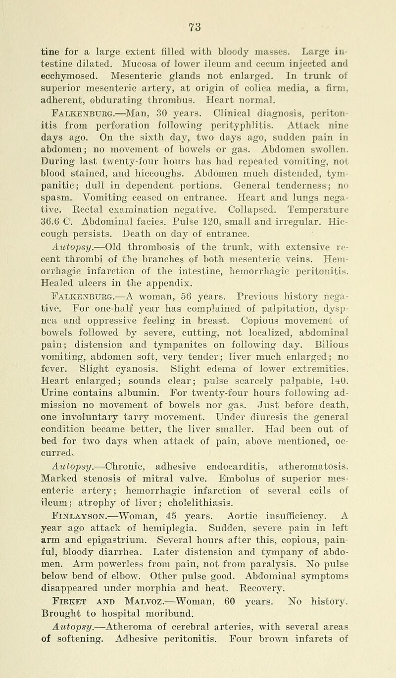 T6 tine for a large extent filled with bloody masses. Large in- testine dilated. Mucosa of lower ileum and cecum injected and ecchymosed. Mesenteric glands not enlarged. In trunk of superior mesenteric artery, at origin of colica media, a firm, adherent, obdurating thrombus. Heart normal. Falkenburg.—Man, 30 years. Clinical diagnosis, periton- itis from perforation following perityphlitis. Attack nine days ago. On the sixth day, two days ago, sudden pain in abdomen; no movement of bowels or gas. Abdomen swollen. During last twenty-four hours has had repeated vomiting, not blood stained, and hiccoughs. Abdomen much distended, tym- panitic; dull in dependent portions. General tenderness; no spasm. Vomiting ceased on entrance. Heart and lungs nega- tive. Rectal examination negative. Collapsed. Temperature 36.6 C. Abdominal fades. Pulse 120, small and irregular. Hic- cough persists. Death on day of entrance. Autopsy.—Old thrombosis of the trunk, with extensive re- cent thrombi of the branches of both mesenteric veins. Hem- orrhagic infarction of the intestine, hemorrhagic peritonitis. Healed ulcers in the appendix. Falkenburg.—A woman, 56 years. Previous history nega- tive. For one-half year has complained of palpitation, dysp- nea and oppressive feeling in breast. Copious movement of bowels followed by severe, cutting, not localized, abdominal pain; distension and tympanites on following day. Bilious vomiting, abdomen soft, very tender; liver much enlarged; no fever. Slight cyanosis. Slight edema of lower extremities. Heart enlarged; sounds clear; pulse scarcely palpable, 1<±0. Urine contains albumin. For twenty-four hours following ad- mission no movement of bowels nor gas. Just before death, one involuntary tarry movement. Under diuresis the general condition became better, the liver smaller. Had been out of bed for two days when attack of pain, above mentioned, oc- curred. Autopsy.—Chronic, adhesive endocarditis, atheromatosis. Marked stenosis of mitral valve. Embolus of superior mes- enteric artery; hemorrhagic infarction of several coils of ileum; atrophy of liver; cholelithiasis. Finlayson.—Woman, 45 years. Aortic insufficiency. A year ago attack of hemiplegia. Sudden, severe pain in left arm and epigastrium. Several hours after this, copious, pain- ful, bloody diarrhea. Later distension and tympany of abdo- men. Arm powerless from pain, not from paralysis. No pulse below bend of elbow. Other pulse good. Abdominal symptoms disappeared under morphia and heat. Recovery. Firket and Malvoz.—Woman, 60 years. No history. Brought to hospital moribund. Autopsy.—Atheroma of cerebral arteries, with several areas of softening. Adhesive peritonitis. Four brown infarcts of