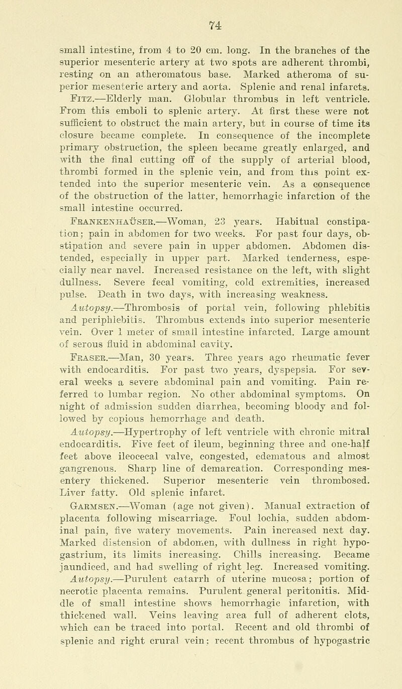 small intestine, from 4 to 20 em. long. In the branches of the superior mesenteric artery at two spots are adherent thrombi, resting on an atheromatous base. Marked atheroma of su- perior mesenteric artery and aorta. Splenic and renal infarcts. Fitz.—Elderly man. Globular thrombus in left ventricle. From this emboli to splenic artery. At first these were not sufficient to obstruct the main artery, but in course of time its closure became complete. In consequence of the incomplete primary obstruction, the spleen became greatly enlarged, and with the final cutting off of the supply of arterial blood, thrombi formed in the splenic vein, and from this point ex- tended into the superior mesenteric vein. As a consequence of the obstruction of the latter, hemorrhagic infarction of the small intestine occurred. FbankekhaxJsee.—Woman, 23 years. Habitual constipa- tion; pain in abdomen for two weeks. For past four days, ob- stipation and severe pain in upper abdomen. Abdomen dis- tended, especially in upper part. Marked tenderness, espe- cially near navel. Increased resistance on the left, with slight dullness. Severe fecal vomiting, cold extremities, increased pulse. Death in two days, with increasing weakness. Autopsy.—Thrombosis of portal vein, following phlebitis and periphlebitis. Thrombus extends into superior mesenteric vein. Over 1 meter of small intestine infarcted. Large amount of serous fluid in abdominal cavity. Eraser.—Man, 30 years. Three years ago rheumatic fever with endocarditis. For past two years, dyspepsia. For sev- eral weeks a severe abdominal pain and vomiting. Pain re- ferred to lumbar region. No other abdominal symptoms. On night of admission sudden diarrhea, becoming bloody and fol- lowed by copious hemorrhage and death. Autopsy.—Hypertrophy of left ventricle with chronic mitral endocarditis. Five feet of ileum, beginning three and one-half feet above ileocecal valve, congested, edematous and almost gangrenous. Sharp line of demarcation. Corresponding mes- entery thickened. Superior mesenteric vein thrombosed. Liver fatty. Old splenic infarct. Garmsen.—Woman (age not given). Manual extraction of placenta following miscarriage. Foul lochia, sudden abdom- inal pain, five watery movements. Pain increased next day. Marked distension of abdomen, with dullness in right hypo- gastrium, its limits increasing. Chills increasing. Became jaundiced, and had sAvelling of right leg. Increased vomiting. Autopsy.—Purulent catarrh of uterine mucosa; portion of necrotic placenta remains. Purulent general peritonitis. Mid- dle of small intestine sIioavs hemorrhagic infarction, with thickened wall. Veins leaving area full of adherent clots, which can be traced into portal. Recent and old thrombi of splenic and right crural vein: recent thrombus of hypogastric