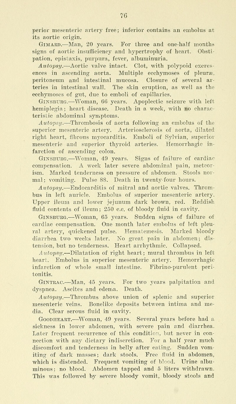 perior mesenteric artery free; inferior contains an embolus at its aortic origin. Gimard.—Man, 20 years. For three and one-half months signs of aortic insufficiency and hypertrophy of heart. Obsti- pation, epistaxis, purpura, fever, albuminuria. Autopsy.—Aortic valve intact. Clot, with polypoid excres- ences in ascending aorta. Multiple ecchymoses of pleura, peritoneum and intestinal mucosa. Closure of several ar- teries in intestinal wall. The skin eruption, as well as the ecchymoses of gut, due to emboli of capillaries. Ginsbtjrg.—Woman, 66 years. Apoplectic seizure with left hemiplegia; heart disease. Death in a week, with no charac- teristic abdominal symptoms. Autopsy.—Thrombosis of aorta following an embolus of the superior mesenteric artery. Arteriosclerosis of aorta, dilated right heart, fibrous myocarditis. Emboli of Sylvian, superior mesenteric and superior thyroid arteries. Hemorrhagic in- farction of ascending colon. Ginsbtjrg.—Woman, 49 years. Signs of failure of cardiac compensation. A week later severe abdominal pain, meteor- ism. Marked tenderness on pressure of abdomen. Stools nor- mal; vomiting. Pulse 88. Death in twenty-four hours. Autopsy.—Endocarditis of mitral and aortic valves. Throm- bus in left auricle. Embolus of superior mesenteric artery. Upper ileum and lower jejunum dark brown, red. Reddish fluid contents of ileum; 250 c.c. of bloody fluid in cavity. Ginsbtjrg.—Woman, 65 years. Sudden signs of failure of cardiac compensation. One month later embolus of left pleu- ral artery, quickened pulse. Hematernesis. Marked bloody diarrhea two weeks later. No great pain in abdomen; dis- tension, but no tenderness. Heart arrhythmic. Collapsed. Autopsy.—Dilatation of right heart; mural thrombus in left heart. Embolus in superior mesenteric artery. Hemorrhagic infarction of whole small intestine. Fibrino-purulent peri- tonitis. Gintrac.—Man, 45 years. For two years palpitation and dyspnea. Ascites and edema. Death. Autopsy.—Thrombus above union of splenic and superior mesenteric veins. Bonelike deposits between intima and me- dia. Clear serous fluid in cavity. Goodheart.—'Woman, 49 years. Several years before had a sickness in lower abdomen, with severe pain and diarrhea. Later frequent recurrence of this condition, but never in con- nection with any dietary indiscretion. For a half year much discomfort and tenderness in belly after eating. Sudden vom- iting of dark masses; dark stools. Free fluid in abdomen, which is distended. Frequent vomiting of blood. Urine albu- minous; no blood. Abdomen tapped and 5 liters withdrawn. This was followed by severe bloody vomit, bloody stools and