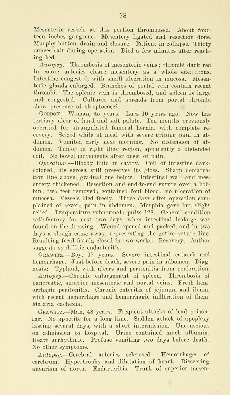Mesenteric vessels at this portion thrombosed. About four- teen inches gangrene. Mesentery ligated and resection done. Murphy button, drain and closure. Patient in collapse. Thirty ounces salt during operation. Died a few minutes after reach- ing bed. Autopsy.—Thrombosis of mesenteric veins; thrombi dark red in color; arteries clear; mesentery as a whole edematous. Intestine congested, with small ulceration in mucosa. Mesen- teric glands enlarged. Branches of portal vein contain recent thrombi. The splenic vein is thrombosed, and spleen is large and congested. Cultures and spreads from portal thrombi show presence of streptococci. Gordon.—Woman, 45 years. Lues 10 years ago. Now has tertiary ulcer of hard and soft palate. Ten months previously operated for strangulated femoral hernia, with complete re- covery. Seized while at meal with severe griping pain in ab- domen. Vomited early next morning. No distension of ab- domen. Tumor in right iliac region, apparently a distended coil. No bowel movements after onset of pain. Operation.—Bloody fluid in cavity. Coil of intestine dark- colored; its serosa still preserves its gloss. Sharp demarca- tion line above, gradual one below. Intestinal wall and mes- entery thickened. Resection and end-to-end suture over a bob- bin; two feet removed; contained foul blood; no ulceration of mucosa. Vessels bled freely. Three days after operation com- plained of severe pain in abdomen. Morphia gave but slight relief. Temperature subnormal; pulse 128. General condition satisfactory for next two days, when intestinal leakage was found on the dressing. Wound opened and packed, and in two days a slough came away, representing the entire suture line. Resulting fecal fistula closed in two weeks. Recovery. Author suggests syphilitic endarteritis. Grawitz.—Boy, 17 years. Severe intestinal catarrh and hemorrhage. Just before death, severe pain in adbomen. Diag- nosis: Typhoid, with ulcers and peritonitis from perforation. Autopsy.—Chronic enlargement of spleen. Thrombosis of pancreatic, superior mesenteric and portal veins. Fresh hem- orrhagic peritonitis. Chronic enteritis of jejunum and ileum, with recent hemorrhage and hemorrhagic infiltration of them. Malaria cachexia. Grawitz.—Man, 48 years. Frequent attacks of lead poison- ing. No appetite for a long time. Sudden attack of apoplexy lasting several days, with a short intermission. Unconscious on admission to hospital. Urine contained much albumin. Heart arrhythmic. Profuse vomiting two days before death. No other symptoms. Autopsy.—Cerebral arteries sclerosed. Hemorrhages of cerebrum. Hypertrophy and dilatation of heart. Dissecting aneurism of aorta. Endarteritis. Trunk of superior mesen-