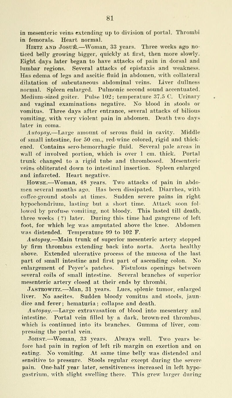 in mesenteric veins extending up to division of portal. Thrombi in femorals. Heart normal. Hirtz and Josufi.—Woman, 33 years. Three weeks ago no- ticed belly growing bigger, quickly at first, then more slowly. Eight days later began to have attacks of pain in dorsal and lumbar regions. Several attacks of epistaxis and weakness. Has edema of legs and ascitic fluid in abdomen, with collateral dilatation of subcutaneous abdominal veins. Liver dullness normal. Spleen enlarged. Pulmonic second sound accentuated. Medium-sized goiter. Pulse 102; temperature 37.5 C. Urinary and vaginal examinations negative. No blood in stools or vomitus. Three days after entrance, several attacks of bilious vomiting, with very violent pain in abdomen. Death two days later in coma. Autopsy.—Large amount of serous fluid in cavity. Middle of small intestine, for 50 cm., red-wine colored, rigid and thick- ened. Contains serohemorrhagic fluid. Several pale areas in wall of involved portion, which is over 1 cm. thick. Portal trunk changed to a rigid tube and thrombosed. Mesenteric veins obliterated down to intestinal insertion. Spleen enlarged and infarcted. Heart negative. Howse.—Woman, 48 years. Two attacks of pain in abdo- men several months ago. Has been dissipated. Diarrhea, with coffee-ground stools at times. Sudden severe pains in right hypochondrium, lasting but a short time. Attack soon fol- lowed by profuse vomiting, not bloody. This lasted till death, three weeks ( ?') later. During this time had gangrene of left foot, for which leg was amputated above the knee. Abdomen was distended. Temperature 99 to 102 F. Autopsy.—Main trunk of superior mesenteric artery stopped by firm thrombus extending back into aorta. Aorta healthy above. Extended ulcerative process of the mucosa of the last part of small intestine and first part of ascending colon. No enlargement of Peyer's patches. Fistulous openings between several coils of small intestine. Several branches of superior mesenteric artery closed at their ends by thrombi. Jastkowitz.—Man, 31 years. Lues, splenic tumor, enlarged liver. No ascites. Sudden bloody vomitus and stools, jaun- dice and fever; hematuria; collapse and death. Autopsy.—Large extravasation of blood into mesentery and intestine. Portal vein filled by a dark, brown-red thrombus, which is continued into its branches. Gumma of liver, com- pressing the portal vein. Johst.—Woman, 33 years. Always well. Two years be- fore had pain in region of left rib margin on exertion and on eating. No vomiting. At same time belly was distended and sensitive to pressure. Stools regular except during the severe pain. One-half year later, sensitiveness increased in left hypo- gastrium, with slight swelling there. This grew larger during