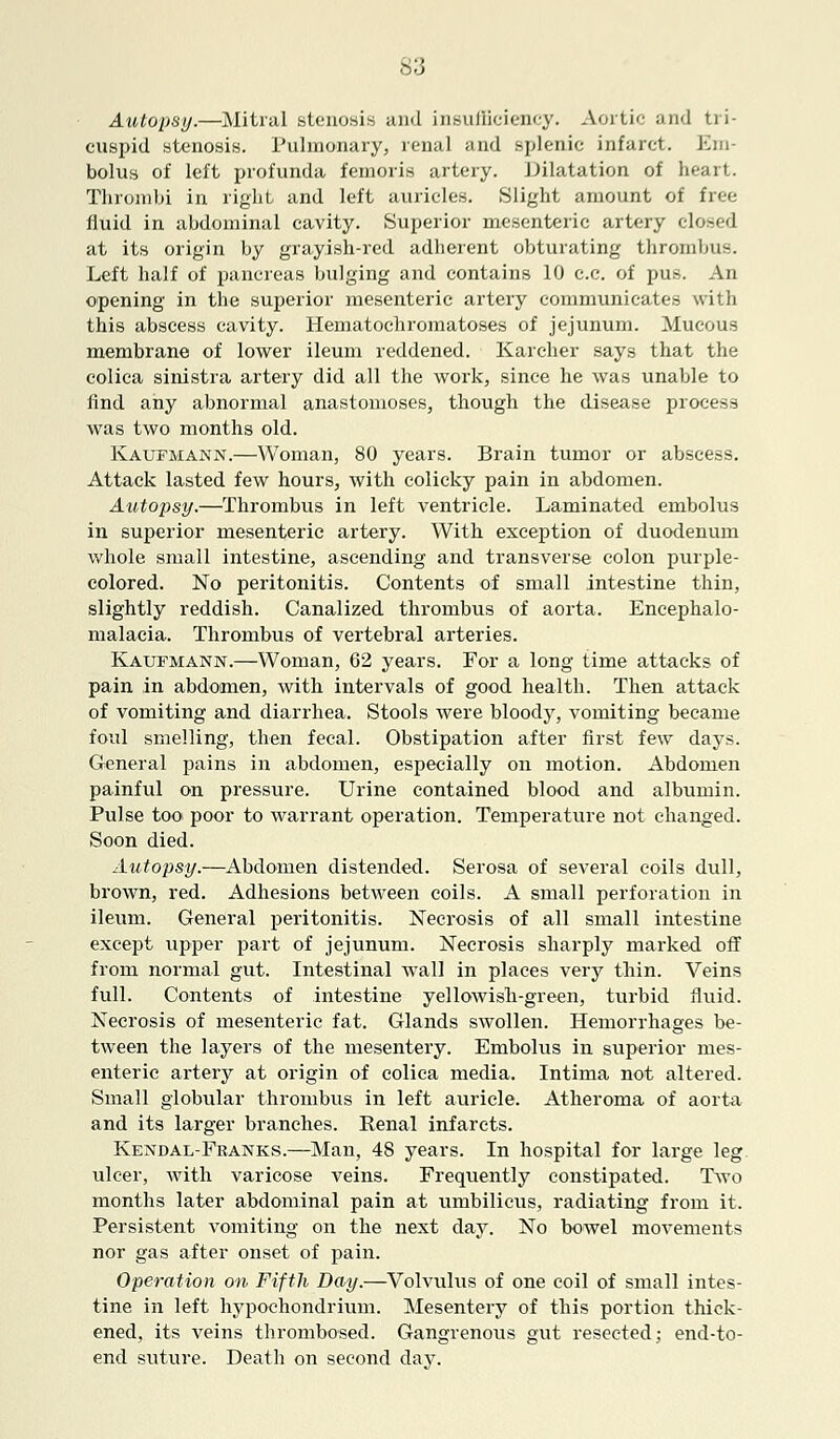 Autopsy.—Mitral stenosis and insufficiency. Aortic and tri- cuspid stenosis. Pulmonary, renal and splenic infarct. Em- bolus of left profunda femoris artery. Dilatation of heart. Thrombi in right and left auricles. Slight amount of free fluid in abdominal cavity. Superior mesenteric artery closed at its origin by grayish-red adherent obturating thrombus. Left half of pancreas bulging and contains 10 c.c. of pus. An opening in the superior mesenteric artery communicates with this abscess cavity. Hematochromatoses of jejunum. Mucous membrane of lower ileum reddened. Karcher says that the colica sinistra artery did all the work, since he was unable to find any abnormal anastomoses, though the disease process was two months old. Kaufmann.—Woman, 80 years. Brain tumor or abscess. Attack lasted few hours, with colicky pain in abdomen. Autopsy.—Thrombus in left ventricle. Laminated embolus in superior mesenteric artery. With exception of duodenum whole small intestine, ascending and transverse colon purple- colored. No peritonitis. Contents of small intestine thin, slightly reddish. Canalized thrombus of aorta. Encephalo- malacia. Thrombus of vertebral arteries. Kaufmann.—Woman, 62 years. For a long time attacks of pain in abdomen, with intervals of good health. Then attack of vomiting and diarrhea. Stools were bloody, vomiting became foul smelling, then fecal. Obstipation after first few days. General pains in abdomen, especially on motion. Abdomen painful on pressure. Urine contained blood and albumin. Pulse too poor to warrant operation. Temperature not changed. Soon died. Autopsy.—Abdomen distended. Serosa of several coils dull, brown, red. Adhesions between coils. A small perforation in ileum. General peritonitis. Neci-osis of all small intestine except upper part of jejunum. Necrosis sharply marked off from normal gut. Intestinal wall in places very thin. Veins full. Contents of intestine yellowish-green, turbid fluid. Necrosis of mesenteric fat. Glands swollen. Hemorrhages be- tween the layers of the mesentery. Embolus in superior mes- enteric artery at origin of colica media. Intima not altered. Small globular thrombus in left auricle. Atheroma of aorta and its larger branches. Renal infarcts. Kendal-Fkanks.—Man, 48 years. In hospital for large leg ulcer, with varicose veins. Frequently constipated. Two months later abdominal pain at umbilicus, radiating from it. Persistent vomiting on the next day. No bowel movements nor gas after onset of pain. Operation on Fifth Day.—Volvulus of one coil of small intes- tine in left hypochondrium. Mesentery of this portion thick- ened, its veins thrombosed. Gangrenous gut resected; end-to- end suture. Death on second day.