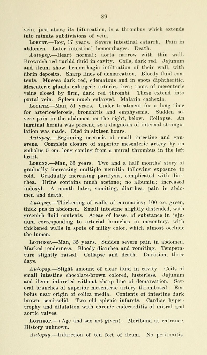 vein, just above its bifurcation, is a thrombus which extends into minute subdivisions of vein. Lobert.—Boy, 17 years. Severe intestinal catarrh. Pain in abdomen. Later intestinal hemorrhages. Death. Autopsy.—Heart normal; aorta narrow with thin wall. Brownish red turbid fluid in cavity. Coils, dark red. Jejunum and ileum show hemorrhagic infiltration of their wall, with fibrin deposits. Sharp lines of demarcation. Bloody fluid con- tents. Mucosa dark red, edematous and in spots diphtheritic. Mesenteric glands enlarged; arteries free; roots of mesenteric veins closed by firm, dark red thrombi. These extend into portal vein. Spleen much enlarged. Malaria cachexia. Lochte.—Man, 51 years. Under treatment for a long time for arteriosclerosis, bronchitis and emphysema. Sudden se- vere pain in the abdomen on the right, below. Collapse. An inguinal hernia was present, so a diagnosis of internal strangu- lation was made. Died in sixteen hours. Autopsy.—Beginning necrosis of small intestine and gan- grene. Complete closure of superior mesenteric artery by an embolus 5 cm. long coming from a mural thrombus in the left heart. Lobenz.—Man, 35 years. Two and a half months' story of gradually increasing multiple neuritis following exposure to cold. Gradually increasing paralysis, complicated with diar- rhea. Urine contains much acetone; no albumin; increased indoxyl. A month later, vomiting, diarrhea, pain in abdo- men and death. Autopsy.—Thickening of walls of coronaries; 100 c.c. green, thick pus in abdomen. Small intestine slightly distended, with greenish fluid contents. Areas of losses of substance in jeju- num corresponding to arterial branches in mesentery, with thickened walls in spots of milky color, which almost occlude the lumen. Lothrop.—Man, 35 years. Sudden severe pain in abdomen. Marked tenderness. Bloody diarrhea and vomiting. Tempera- ture slightly raised. Collapse and death. Duration, three days. Autopsy.—Slight amount of clear fluid in cavity. Coils of small intestine chocolate-brown colored, lusterless. Jejunum and ileum infarcted without sharp line of demarcation. Sev- eral branches of superior mesenteric artery thrombosed. Em- bolus near origin of colica media. Contents of intestine dark brown, semi-solid. Two old splenic infarcts. Cardiac hyper- trophy and dilatation with chronic endocarditis of mitral and aortic vahres. Lothbop.— (Age and sex not given). Moribund at entrance. History unknown. Autopsy.—Infarction of ten feet of ileum. Xo peritonitis.