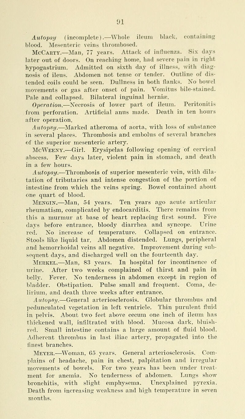 Autopsy (incomplete).—Whole ileum black, containing blood. Mesenteric veins thrombosed. McCarty.—Man, 77 years. Attack of influenza. Six days later out of doors. On reaching home, had severe pain in ri<.'ht hypogastrium. Admitted on sixth day of illness, with diag- nosis of ileus. Abdomen not tense or tender. Outline of dis- tended coils could be seen. Dullness in both flank-. No bowel movements or gas after onset of pain. Vomitus bile-stained. Pale and collapsed. Bilateral inguinal hernise. Operation.—Necrosis of lower part of ileum. Peritonitis from perforation. Artificial anus made. Death in ten hours after operation. Autopsy.—Marked atheroma of aorta, with loss of substance in several places. Thrombosis and embolus of several branches of the superior mesenteric artery. McWeeny.—Girl. Erysipelas following opening of cervical abscess. Few days later, violent pain in stomach, and death in a few hours. Autopsy.—Thrombosis of superior mesenteric vein, with dila- tation of tributaries and intense congestion of the portion of intestine from which the veins spring. Bowel contained about one quart of blood. Mengin.—Man, 54 years. Ten years ago acute articular rheumatism, complicated by endocarditis. There remains from this a murmur at base of heart replacing first sound. Five days before entrance, bloody diarrhea and syncope. Urine led. No increase of temperature. Collapsed on entrance. Stools like liquid tar. Abdomen distended. Lungs, peripheral and hemorrhoidal veins all negative. Improvement during sub- sequent days, and discharged Avell on the fourteenth day. Meekel.—Man, 83 years. In hospital for incontinence of urine. After two weeks complained of thirst and pain in belly. Fever. No tenderness in abdomen except in region of bladder. Obstipation. Pulse small and frequent. Coma, de- lirium, and death three weeks after entrance. Autopsy.—General arteriosclerosis. Globular thrombus and pedunculated vegetation in left ventricle. Thin purulent fluid in pelvis. About two feet above cecum one inch of ileum has thickened wall, infiltrated with blood. Mucosa dark, bluish- red. Small intestine contains a large amount of fluid blood. Adherent thrombus in last iliac artery, propagated into the finest branches. Meyer.—Woman, 65 years. General arteriosclerosis. Com- plains of headache, pain in chest, palpitation and irregular movements of bowels. For two years has been under treat- ment for anemia. No tenderness of abdomen. Lungs show bronchitis, with slight emphysema. Unexplained pyrexia. Death from increasing weakness and high temperature in seven months.