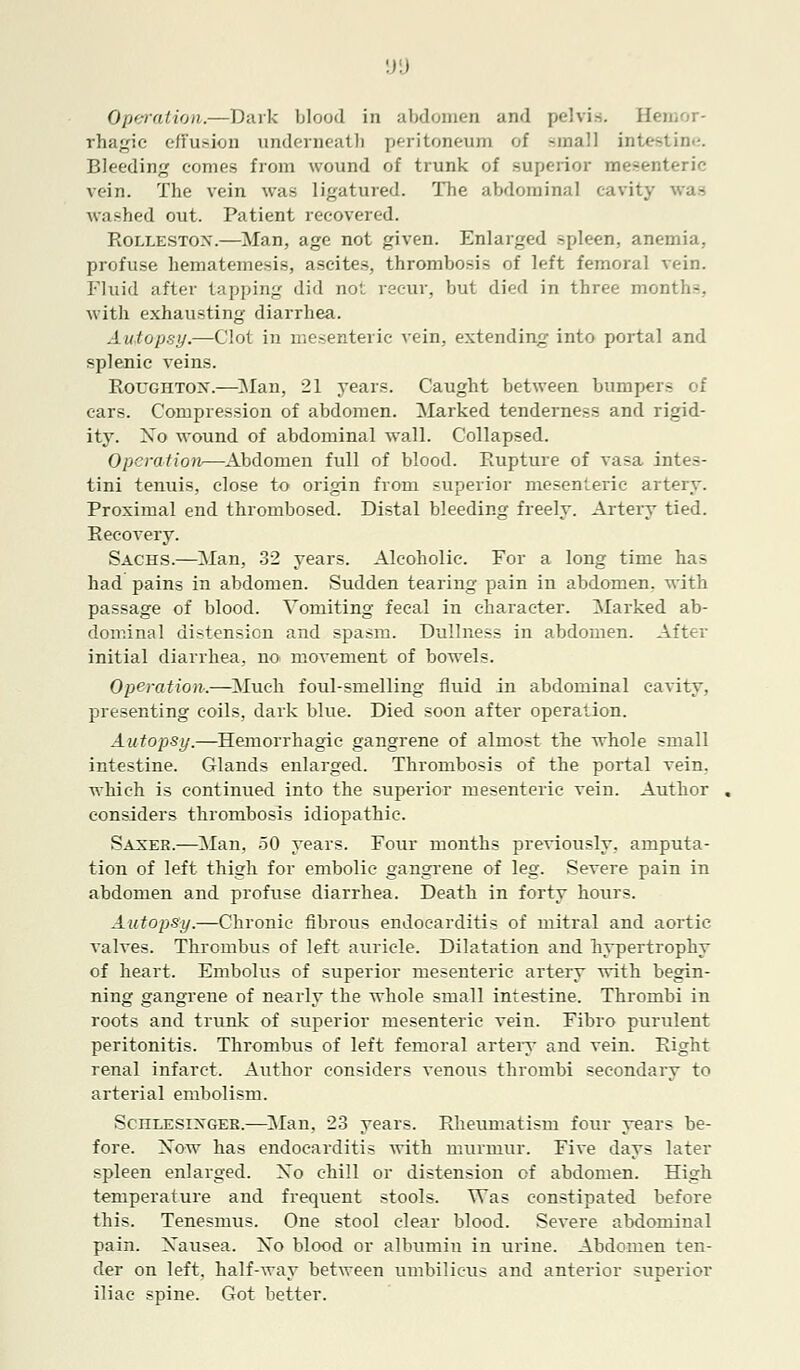 Operation.—Dark blood in abdomen and pelvis. H< rhagic effusion underneath peritoneum of small intestine. Bleeding conies from wound of trunk of superior mesenteric vein. The vein was ligatured. The abdominal washed out. Patient recovered. Roixestox.—Man, age not given. Enlarged spleen, anemia, profuse hematemesis, ascites, thrombosis of left femoral vein. Fluid after tapping did not recur, but died in three months, with exhausting diarrhea. Autopsy.—Clot in mesenteric vein, extending into portal and splenic veins. Roughton.—Man, 21 years. Caught between bumper- of cars. Compression of abdomen. Marked tenderness and rigid- ity. Xo wound of abdominal wall. Collapsed. Operation—Abdomen full of blood. Rupture of vasa intes- tini tenuis, close to origin from superior mesenteric artery. Proximal end thrombosed. Distal bleeding freely. Artery tied. Recovery. Sachs.—Man, 32 years. Alcoholic. For a long time has had pains in abdomen. Sudden tearing pain in abdomen, with passage of blood. Vomiting fecal in character. Marked ab- dominal distension and spasm. Dullness in abdomen. After initial diarrhea, no movement of bowels. Operation.—Much foul-smelling fluid in abdominal cavity, presenting coils, dark blue. Died soon after operation. Autopsy.—Hemorrhagic gangrene of almost the whole small intestine. Glands enlarged. Thrombosis of the portal vein, which is continued into the superior mesenteric vein. Author considers thrombosis idiopathic. Saxer.—Man, 50 years. Four months previously, amputa- tion of left thigh for embolic gangrene of leg. Severe pain in abdomen and profuse diarrhea. Death in forty hours. Autopsy.—Chronic fibrous endocarditis of mitral and aortic valves. Thrombus of left auricle. Dilatation and hypertrophy of heart. Embolus of superior mesenteric artery with begin- ning gangrene of nearly the whole small intestine. Thrombi in roots and trunk of superior mesenteric vein. Fibro purulent peritonitis. Thrombus of left femoral artery and vein. Right renal infarct. Author considers venous thrombi secondary to arterial embolism. Schlesixgeb.—Man, 23 years. Rheumatism four years be- fore. Xow has endocarditis with murmur. Five days later spleen enlarged. Xo chill or distension of abdomen. High temperature and frequent stools. Was constipated before this. Tenesmus. One stool clear blood. Severe abdominal pain. Xausea. Xo blood or albumin in urine. Abdomen ten- der on left, half-way between umbilicus and anterior superior iliac spine. Got better.
