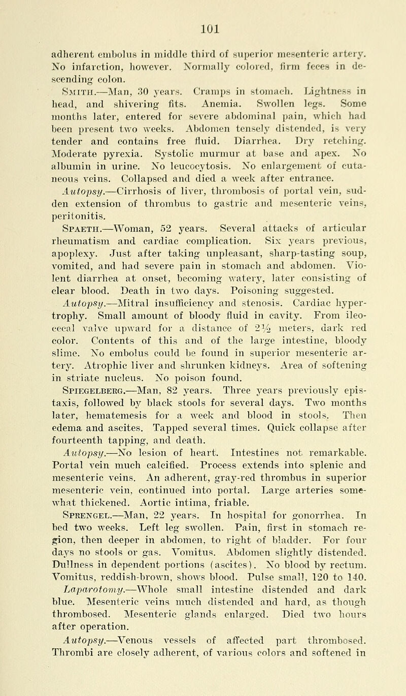 adherent embolus in middle third of superior mesentei ic artery. No infarction, however. Normally colored, firm feces in de- scending colon. Smith.—Man, 30 years. Cramps in stomach. Lightness in head, and shivering fits. Anemia. Swollen legs. Some months later, entered for severe abdominal pain, which had been present two weeks. Abdomen tensely distended, is very tender and contains free fluid. Diarrhea. Dry retching. Moderate pyrexia. Systolic murmur at base and apex. No albumin in urine. No leucocytosis. No enlargement of cuta- neous veins. Collapsed and died a week after entrance. Autopsy.—Cirrhosis of liver, thrombosis of portal vein, sud- den extension of thrombus to gastric and mesenteric veins, peritonitis. Spaeth.—Woman, 52 years. Several attacks of articular rheumatism and cardiac complication. Six years previous, apoplexy. Just after taking unpleasant, sharp-tasting soup, vomited, and had severe pain in stomach and abdomen. Vio- lent diarrhea at onset, becoming watery, later consisting of clear blood. Death in two days. Poisoning suggested. Autopsy.—Mitral insufficiency and stenosis. Cardiac hyper- trophy. Small amount of bloody fluid in cavity. From ileo- cecal valve upward for a distance of 2V> meters, dark red color. Contents of this and of the large intestine, bloody slime. No embolus could be found in superior mesenteric ar- tery. Atrophic liver and shrunken kidneys. Area of softening in striate nucleus. No poison found. Spiegelberg.—Man, 82 years. Three years previously epis- taxis, followed by black stools for several days. Two months later, hematemesis for a week and blood in stools. Then edema and ascites. Tapped several times. Quick collapse after fourteenth tapping, and death. Autopsy.—No lesion of heart. Intestines not remarkable. Portal vein much calcified. Process extends into splenic and mesenteric veins. An adherent, gray-red thrombus in superior mesenteric vein, continued into portal. Large arteries some- what thickened. Aortic intima, friable. Sprengee.—Man, 22 years. In hospital for gonorrhea. In bed two weeks. Left leg swollen. Pain, first in stomach re- gion, then deeper in abdomen, to right of bladder. For four days no stools or gas. Vomitus. Abdomen slightly distended. Dullness in dependent portions (ascites). No blood by rectum. Vomitus, reddish-brown, shows blood. Pulse small, 120 to 140. Laparotomy.—Whole small intestine distended and dark blue. Mesenteric veins much distended and hard, as though thrombosed. Mesenteric glands enlarged. Died two hours after operation. Autopsy.—Venous vessels of affected part thrombosed. Thrombi are closelv adherent, of various colors and softened in