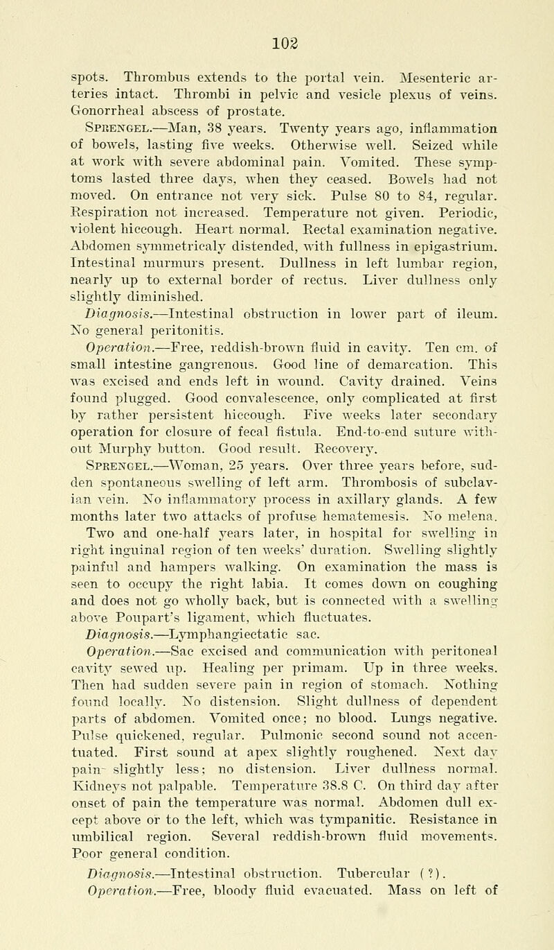 spots. Thrombus extends to the portal vein. Mesenteric ar- teries intact. Thrombi in pelvic and vesicle plexus of veins. Gonorrheal abscess of prostate. Spbengel.—Man, 38 years. Twenty years ago, inflammation of bowels, lasting five weeks. Otherwise well. Seized while at work with severe abdominal pain. Vomited. These symp- toms lasted three days, when they ceased. Bowels had not moved. On entrance not very sick. Pulse 80 to 84, regular. Respiration not increased. Temperature not given. Periodic, violent hiccough. Heart normal. Rectal examination negative. Abdomen symmetricaly distended, with fullness in epigastrium. Intestinal murmurs present. Dullness in left lumbar region, nearly up to external border of rectus. Liver dullness only slightly diminished. Diagnosis.—Intestinal obstruction in lower part of ileum. No general peritonitis. Operation.—Free, reddish-brown fluid in cavity. Ten cm. of small intestine gangrenous. Good line of demarcation. This was excised and ends left in wound. Cavity drained. Veins found plugged. Good convalescence, only complicated at first by rather persistent hiccough. Five weeks later secondary operation for closure of fecal fistula. End-to-end suture with- out Murphy button. Good result. Recovery. Spkengel.—Woman, 25 years. Over three years before, sud- den spontaneous swelling of left arm. Thrombosis of subclav- ian vein. No inflammatory process in axillary glands. A few months later two attacks of profuse hematemesis. No melena. Two and one-half years later, in hospital for swelling in right inguinal region of ten weeks' duration. Swelling slightly painful and hampers walking. On examination the mass is seen to occupy the right labia. It comes down on coughing and does not go wholly back, but is connected with a swelling above Poupart's ligament, which fluctuates. Diagnosis.—Lymphangiectatic sac. Operation.—Sac excised and communication with peritoneal cavity sewed up. Healing per primam. Up in three weeks. Then had sudden severe pain in region of stomach. Nothing found locally. No distension. Slight dullness of dependent parts of abdomen. Vomited once; no blood. Lungs negative. Pulse quickened, regular. Pulmonic second sound not accen- tuated. First sound at apex slightly roughened. Next day pain- slightly less; no distension. Liver dullness normal. Kidneys not palpable. Temperature 38.8 C. On third day after onset of pain the temperature was normal. Abdomen dull ex- cept above or to the left, which was tympanitic. Resistance in umbilical region. Several reddish-brown fluid movements. Poor general condition. Diagnosis.—Intestinal obstruction. Tubercular (?). Operation.—Free, bloody fluid evacuated. Mass on left of