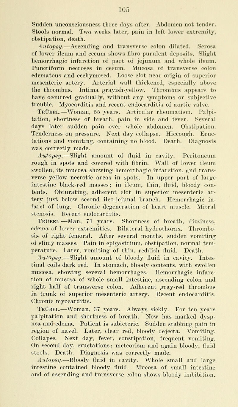 Sudden unconsciousness three days after. Abdomen not tender. Stools normal. Two weeks later, pain in left lower extremity, obstipation, death. Autopsy.—Ascending and transverse colon dilated. Serosa of lower ileum and cecum shows fibro-purulent deposits. Slight hemorrhagic infarction of part of jejunum and whole ileum. Punctiform necroses in cecum. Mucosa of transverse colon edematous and ecchymosed. Loose clot near origin of superior mesenteric artery. Arterial wall thickened, especially above the thrombus. Intima grayish-yellow. Thrombus appears to have occurred gradually, without any symptoms or subjective trouble. Myocarditis and recent endocarditis of aortic valve. Tbubel.—Woman, 55 years. Articular rheumatism. Palpi- tation, shortness of breath, pain in side and fever. Several days later sudden pain over whole abdomen. Obstipation. Tenderness on pressure. Next day collapse. Hiccough. Eruc- tations and vomiting, containing no blood. Death. Diagnosis was correctly made. Autopsy.—Slight amount of fluid in cavity. Peritoneum rough in spots and covered with fibrin. Wall of lower ileum swollen, its mucosa showing hemorrhagic infarction, and trans- verse yellow necrotic areas in spots. In upper part of large intestine black-red masses; in ileum, thin, fluid, bloody con- tents. Obturating, adherent clot in superior mesenteric ar- tery just below second ileo-jejunal branch. Hemorrhagic in- farct of lung. Chronic degeneration of heart muscle. Mitral stenosis. Recent endocarditis. Tbubel.—Man, 71 years. Shortness of breath, dizziness, edema of lower extremities. Bilateral hydrothorax. Thrombo- sis of right femoral. After several months, sudden vomiting of slimy masses. Pain in epigastrium, obstipation, normal tem- perature. Later, vomiting of thin, reddish fluid. Death. Autopsy.—Slight amount of bloody fluid in cavity. Intes- tinal coils dark red. In stomach, bloody contents, with swollen mucosa, showing several hemorrhages. Hemorrhagic infarc- tion of mucosa of whole small intestine, ascending colon and right half of transverse colon. Adherent gray-red thrombus in trunk of superior mesenteric artery. Recent endocarditis. Chronic myocarditis. Tbubel.—Woman, 37 years. Always sickly. For ten years palpitation and shortness of breath. Now has marked dysp- nea and-edema. Patient is subicteric. Sudden stabbing pain in region of navel. Later, clear red, bloody dejecta. Vomiting. Collapse. Next day, fever, constipation, frequent vomiting. On second day, eructations; meteorism and again bloody, fluid stools. Death. Diagnosis was correctly made. Autopsy.—Bloody fluid in cavity. Whole small and large intestine contained bloody fluid. Mucosa of small intestine and of ascending and transverse colon shows bloody imbibition.