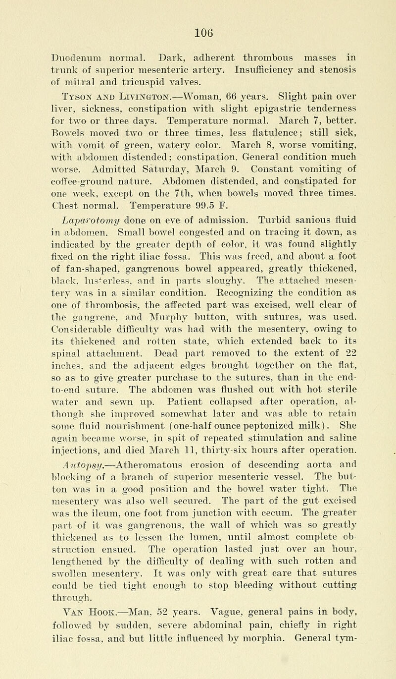 Duodenum normal. Dark, adherent thrombous masses in trunk of superior mesenteric artery. Insufficiency and stenosis of mitral and tricuspid valves. Tyson and Livington.—Woman, 66 years. Slight pain over liver, sickness, constipation with slight epigastric tenderness for two or three days. Temperature normal. March 7, better. Bowels moved two or three times, less flatulence; still sick, with vomit of green, watery color. March 8, worse vomiting, with abdomen distended; constipation. General condition much worse. Admitted Saturday, March 9. Constant vomiting of coffee-ground nature. Abdomen distended, and constipated for one week, except on the 7th, when bowels moved three times. Chest normal. Temperature 99.5 F. Laparotomy done on eve of admission. Turbid sanious fluid in abdomen. Small bowel congested and on tracing it down, as indicated by the greater depth of color, it was found slightly fixed on the right iliac fossa. This was freed, and about a foot of fan-shaped, gangrenous bowel appeared, greatly thickened, black, luster!ess, and in parts sloughy. The attached mesen- tery was in a similar condition. Recognizing the condition as one of thrombosis, the affected part was excised, well clear of the gangrene, and Murphy button, with sutures, was used. Considerable difficulty was had with the mesentery, owing to its thickened and rotten state, which extended back to its spinal attachment. Dead part removed to the extent of 22 inches, and the adjacent edges brought together on the flat, so as to give greater purchase to the sutures, than in the end- to-end suture. The abdomen was flushed out with hot sterile water and sewn up. Patient collapsed after operation, al- though she improved somewhat later and was able to retain some fluid nourishment (one-half ounce peptonized milk). She again became worse, in spit of repeated stimulation and saline injections, and died March 11, thirty-six hours after operation. Autopsy.—Atheromatous erosion of descending aorta and blocking of a branch of superior mesenteric vessel. The but- ton was in a good position and the bowel water tight. The mesentery was also well secured. The part of the gut excised was the ileum, one foot from junction with cecum. The greater part of it was gangrenous, the wall of which was so greatly thickened as to lessen the lumen, until almost complete ob- struction ensued. The operation lasted just over an hour, lengthened by the difficulty of dealing with such rotten and swollen mesentery. It was only with great care that sutures could be tied tight enough to stop bleeding without cutting through. Van Hook.—Man, 52 years. Vague, general pains in body, followed by sudden, severe abdominal pain, chiefly in right iliac fossa, and but little influenced by morphia. General tym-
