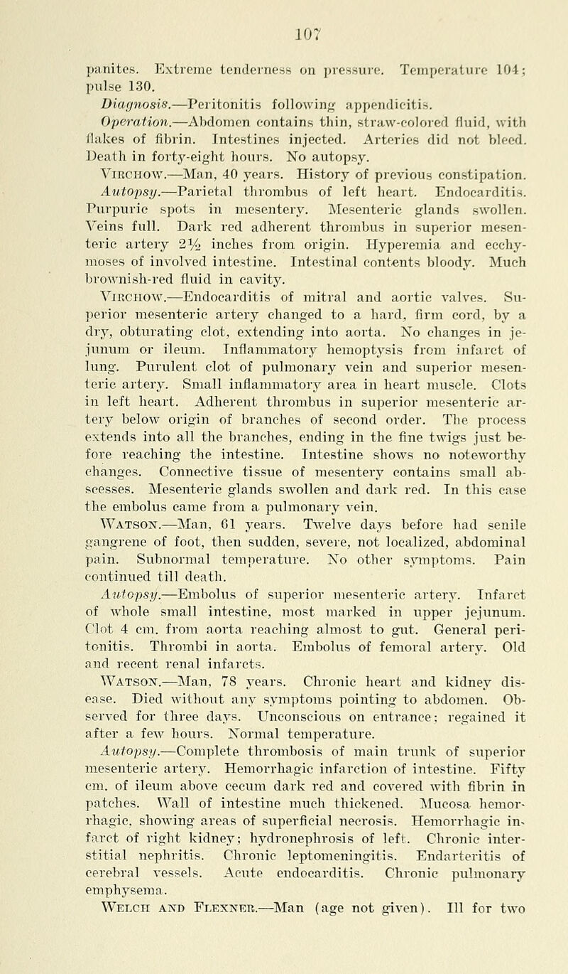 panites. Extreme tenderness on pressure. Temperature 104; pulse 130. Diagnosis.—Peritonitis following appendicitis. Operation.—Abdomen contains thin, straw-colored fluid, with /lakes of fibrin. Intestines injected. Arteries did not bleed. Death in forty-eight hours. No autopsy. Virchow.—Man, 40 years. History of previous constipation. Autopsy.—Parietal thrombus of left heart. Endocarditis. Purpuric spots in mesentery. Mesenteric glands swollen. Veins full. Dark red adherent thrombus in superior mesen- teric artery 2% inches from origin. Hyperemia and ecchy- moses of involved intestine. Intestinal contents bloody. Much brownish-red fluid in cavity. Virchow.—Endocarditis of mitral and aortic valves. Su- perior mesenteric artery changed to a hard, firm cord, by a dry, obturating clot, extending into aorta. No changes in je- junum or ileum. Inflammatory hemoptysis from infarct of lung. Purulent clot of pulmonary vein and superior mesen- teric artery. Small inflammatory area in heart muscle. Clots in left heart. Adherent thrombus in superior mesenteric ar- tery below origin of branches of second order. The process extends into all the branches, ending in the fine twigs just be- fore reaching the intestine. Intestine shows no noteworthy changes. Connective tissue of mesentery contains small ab- scesses. Mesenteric glands swollen and dark red. In this case the embolus came from a pulmonary vein. Watson.—Man, 61 years. Twelve days before had senile gangrene of foot, then sudden, severe, not localized, abdominal pain. Subnormal temperature. No other symptoms. Pain continued till death. Autopsy.—Embolus of superior mesenteric artery. Infarct of whole small intestine, most marked in upper jejunum. Clot 4 cm. from aorta reaching almost to gut. General peri- tonitis. Thrombi in aorta. Embolus of femoral artery. Old and recent renal infarcts. Watson.—Man, 78 years. Chronic heart and kidney dis- ease. Died without any symptoms pointing to abdomen. Ob- served for three clays. Unconscious on entrance; regained it after a few hours. Normal temperature. Autopsy.—Complete thrombosis of main trunk of superior mesenteric artery. Hemorrhagic infarction of intestine. Fifty cm. of ileum above cecum dark red and covered with fibrin in patches. Wall of intestine much thickened. Mucosa hemor- rhagic, showing areas of superficial necrosis. Hemorrhagic in- farct of right kidney; hydronephrosis of left. Chronic inter- stitial nephritis. Chronic leptomeningitis. Endarteritis of cerebral vessels. Acute endocarditis. Chronic pulmonary emphysema. Welch and Flexner.—Man (age not given). Ill for two