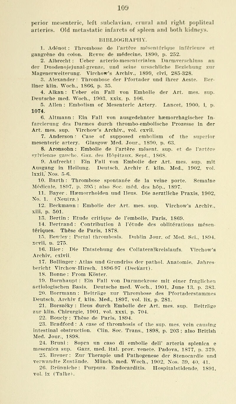 perior mesenteric, left subclavian, crural and right popliteal arteries. Old metastatic infarcts of spleen and both kidney.-. BIBLIOGRAPHY. 1. Adenot: Thrombose de l'artere mCsenterique Inferieure et gangrene du colon. Revue de medecine, 1890, p. 252. 2. Albrecht: Ueber arterio-mesenfprialen Darmverschlues an der Duodenojejunal-grenze, und seine ursachliche Beziehunj; zur Magenerweiterung. Vlrchow's Archiv., 1899, clvi, 285-328. 3. Alexander : Thrombose der 1'fortader und ihrer Aeste. Ber- liner klin. Woch., 1866, p. 35. 4. Alkan: Ueber ein Fall von Embolie der Art. mes. sup. Deutsche med. Woch., 1903. xxix. p. 106. 5. Allen : Embolism of Mesenteric Artery. Lancet, 1900. I, p. 1074. 6. Altmann : Ein Fall von ausgedehnter haemorrhagisr'her In- farcierung1 des Darmes durch thrombo-embolische Prozesse In der Art. mes. sup. Virchow's Archiv., vol. cxvii. 7. Anderson: Case of supposed embolism of the superior mesenteric artery. Glasgow Med. Jour.. 1890. p. 63. 8. Aronsohn: Embolie de l'artere mesent. sup. et de l'artere sylvienne gauche. Gaz. des Hopitaux. Sept.. 1868. 9. Aufrecht : Ein Fall von Embolie der Art. mes. sup. mit Ausgang in Heilung. Deutsch. Archiv f. klin. Med., 1902. vol. Ixxii,' Nos. 5-6. 10. Earth: Thrombose spontanee de la veine porte. Sematne Medicale, 1897. p. 395; also Soc. med. des hop.. 1897. 11. Bayer . Hsemorrhoiden und Ileus. Die aerztliche Praxis, 1902. No. 1. (Neutra.) 12. Beckmann : Embolie der Art. mes. sup. Virchow's Archiv., xiii, p. 501. 13. Bertin: Etude critique de l'embolie, Paris, 1869. 14. Bertrand: Contribution a l'etude des obliterations mesen- teriques. These de Paris, 1878. 15. Bewley : Portal thrombosis. Dublin Jour, of Med. Sci.. 1S94. xcvii, d. 275. 16. Bier: Die Entstehung des Collateralkreislaufs. Virchow's Archiv, cxlvii. 17. Bollinger : Atlas und Grundriss der pathol. Anatomic Jahres- bericht Virchow-Hirsch. 1896-97 (Deckart). 18. Bonne : From Koster. 19. Bornhaupt : Ein Fall von Darmnekrose mit einer fraglichen aetiologischen Basis. Deutsche med. Woch., 1901. June 13. p. 383. 20. Borrmann : Beitrase zur Thrombose des Pfortaderstammes Deutsch. Archiv f. klin. Med., 1897, vol. lix, p. 2S1. 21. Borszeky : Ileus durch Embolie der Art. mes. sup. Reitriisre zur klin. Chirurgie, 1901. vol. xxxi. p. 704. 22. Boucly: These de Paris, 1894. 23. Bradford : A case of thrombosis of the sup. mes. vein causing intestinal obstruction. Clin. Soc. Trans., 1898, p. 203 : also British Med. Jour., 189S. 24. Bruni: Sopra un caso di embolie dell' arteria splenica e meseraica sup. Gazz. med. ital. prov. venete. Padova. 1877. p. 379. 25. Breuer: Zur Therapie und Pathogenese der Stenoeardie und verwandte Zustfinde. Miinch. med. Woch., 1902. Nos. 39, 40. 41. 26. Briinniche: Purpura. Endocarditis. Hospitalstidende. 1891, vol. ix (TalkeK