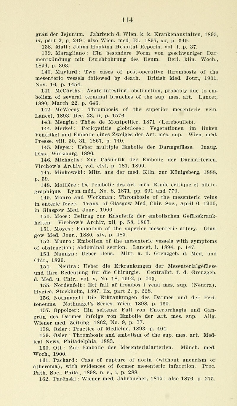 gran der Jejunum. Jahrbueh d. Wien. k. k. Krankenanstalten, 1895, ix, part 2, p. 249 ; also Wien. med. Bl., 1897, xx, p. 349. 138. Mall: Johns Hopkins Hospital Reports, vol. i, p. 37. 139. Maragliano: Ein besondere Form von geschwuriger Dar- mentziindung mit Durchbohrung des Ileum. Berl. klin. Woch., 1894, p. 303. 140. Maylard: Two cases of post-operative thrombosis of the mesenteric vessels followed by death. British Med. Jour., 1901, Nov. 16, p. 1454. 141. McCarthy : Acute intestinal obstruction, probably due to em- bolism of several terminal branches of the sup. mes. art. Lancet, 1890, March 22, p. 646. 142. McWeeny: Thrombosis of the superior mesenteric vein. Lancet, 1893, Dec. 23, ii, p. 1576. 143. Mengin: These de Montpellier, 1871 (Lereboullet). 144. Merkel: Pericystitis globulose; Vegetationen im linken Ventrikel und Embolie eines Zweiges der Art. mes. sup. Wien. med. Presse. viii, 30, 31, 1867, p. 740. 145. Meyer: Ueber multiple Embolie der Darmgefasse. Inaug. Diss., Wiirzburg, 1896. 146. Michaelis: Zur Casuistik der Embolie der Darmarterien. Virchow's Archiv, vol. clvi, p. 181, 1899. 147. Minkowski : Mitt, aus der med. Klin, zur Konigsberg, 1888, p. 59. 148. MolliSre : De l'embolie des art. mes. Etude critique et biblio- graphique. Lyon m£d., No. 8, 1871, pp. 691 and 779. 149. Monro and Workman : Thrombosis of the mesenteric veins in enteric fever. Trans, of Glasgow Med. Chir. Soc, April 6, 1900, in Glasgow Med. Jour., 1900. 150. Moos : Beitrag zur Kasuistik der embolischen Gefasskrank- heiten. Virchow's Archiv, xli, p. 58, 1867. 151. Moyes : Embolism of the superior mesenteric artery. Glas- gow Med. Jour., 1880, xiv, p. 485. 152. Munro : Embolism of the mesenteric vessels with symptoms of obstruction; abdominal section. Lancet, i, 1894, p. 147. 153. Naunyn: Ueber Ileus. Mitt. a. d. Grenzgeb. d. Med. und Chir., 1896. 154. Neutra: Ueber die Erkrankungen der Mesenterialgefasse und ihre Bedeutung fur die Chirurgie. Centralbt. f. d. Grenzgeb. d. Med. u. Chir., vol. v, No. 18, 1902, p. 705. 155. Nordenfelt: Ett fall af trombos i vena mes. sup. (Neutra) Hygiea, Stockholm, 1897, lix, part 2, p. 228. 156. Nothnagel: Die Erkrankungen des Darmes und der Peri toneums. Nothnagel's Series, Wien, 1898, p. 460. 157. Oppolzer: Ein seltener Fall von Enterorrhagie und Gan gran des Darmes infolge von Embolie der Art. mes. sup. Allg Wiener med. Zeitung, 1862, No. 9, p. 77. 158. Osier : Practice of Medicine, 1893, p. 404. 159. Osier: Thrombosis and embolism of the sup. mes. art. Med- ical News, Philadelphia, 1883. 160. Ott: Zur Embolie der Mesenterialarterien. Munch, med. Woch., 1900. 161. Packard: Case of rupture of aorta (without aneurism or atheroma), with evidences of former mesenteric infarction. Proc. Path. Soc, Phila., 1898. n. s., i, p. 288. 162. Parenski: Wiener med. Jahrbucher, 1875 ; also 1876, p. 275.