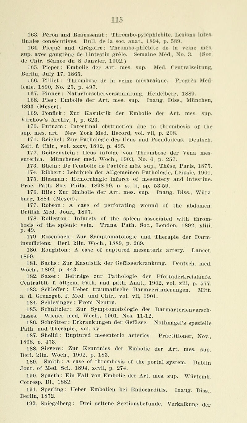 103. P6ron and Beaussenat: Thrombo-pylfiphlebite. Lesions Intf-s- tinales consCeutives. Bull, de la soc. anat., 1894, p. 589. 104. I'icqufi and Gregoire: Thrombo-phlebite dc la veiru.- m£s. sup. avec gangrene de l'intestin grSle. Semaine MM., No. 3. (Soc. de Chir. Seance du 8 Janvier, 1902.) 105. Pieper: Embolie der Art. mes. sup. Med. Centralzeitung, Berlin, July 17, 1865. 106. Pilliet: Thrombose de la veine mesaraique. Progres Med- icale, 1890, No. 25, p. 497. 167. Pinner : Naturforscherversammlung, Heidelberg, 1889. 168. Pies: Embolie der Art. mes. sup. Inaug. Diss., Miinchen, 1893 (Meyer). 169. Ponfick: Zur Kasuistik der Embolie der Art. mes. sup. Virchow's Arcbiv, I, p. 623. 170. Putnam: Intestinal obstruction due to thrombosis of the sup. mes. art. New York Med. Record, vol. vii, p. 208. 171. Reichel: Zur Pathologie des Ileus und Pseudoileus. Deutsch. Zeit. f. Chir., vol. xxxv, 1892, p. 495. 172. Iteitzenstein: Ileus infolge von Thrombose der Vena mes- enterica. Miinchener med. Woch., 1903, No. 6, p. 257. 173. Rhein : De l'embolie de i'artere mes. sup., These, Paris, 1875. 174. Ribbert: Lehrbuch der Allgemeinen Pathologie, Leipsic, 1901. 175. Riesman: Hemorrhagic infarct of mesentery and intestine. Proc. Path. Soc. Phila., 1898-99, n. s., ii, pp. 53-59. 176. Riis : Zur Embolie der Art. mes. sup. Inaug. Diss., Wiirz- burg, 1884 (Meyer). 177. Robson: A case of perforating wound of the abdomen. British Med. Jour., 1897. 178. Rolleston: Infarcts of the spleen associated with throm- bosis of the splenic vein. Trans. Path. Soc, London, 1892, xliii, p. 49. 179. Rosenbach : Zur Symptomatologie und Therapie der Darm- insufficienz. Berl. klin. Woch., 1889, p. 269. 180. Roughton: A case of ruptured mesenteric artery. Lancet, 1899. 181. Sachs: Zur Kasuistik der Gefasserkrankung. Deutsch. med. Woch., 1892, p. 443. 182. Saxer: Beitrage zur Pathologie der Pfortaderkreislaufe. Centralblt. f. allgem. Path, und path. Anat., 1902, vol. xiii, p. 577. 183. Schloffer: Ueber traumatische Darmveriinderungen. Mitt. a. d. Grenzgeb. f. Med. und Chir., vol. vii, 1901. 184. Schlesinger: From Neutra. 185. Schnitzler: Zur Symptomatologie des Darmarterienversch- lusses. Wiener med. Woch., 1901, Nos. 11-12. 186. Schrotter: Erkrankungen der Gefasse. Nothnagel's spezielle Path, und Therapie., vol. xv. 187. Sheild: Ruptured mesenteric arteries. Practitioner, Nov., 1898, p. 473. 188. Sievers: Zur Kenntniss der Embolie der Art. mes. sup. Berl. klin. Woch., 1902, p. 183. 189. Smith : A case of thrombosis of the portal system. Dublin Jour, of Med. Sci., 1894, xcvii, p. 274. 190. Spaeth : Ein Fall von Embolie der Art. mes. sup. Wiirtemb. Corresp. Bl., 1882. 191. Sperling: Ueber Embolien bei Endocarditis. Inaug. Diss., Berlin, 1872. 192. Spiegelberg: Drei seltene Sectionsbefunde. Verkalkung der