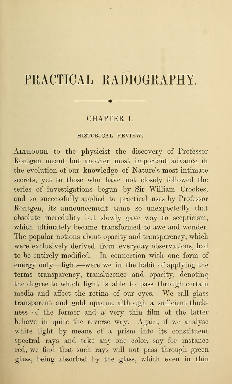 PRACTICAL RADIOGRAPHY. CHAPTER I. HISTORICAL REVIEW. Although to the physicist the discovery of Professor Rontgen meant but another most important advance in the evolution of our knowledge of Nature's most intimate secrets, yet to those who have not closely followed the series of investigations begun by Sir William Crookes, and so successfully applied to practical uses by Professor Rontgen, its announcement came so unexpectedly that absolute incredulity but slowly gave way to scepticism, which ultimately became transformed to awe and wonder. The popular notions about opacity and transparency, which were exclusively derived from everyday observations, had to be entirely modified. In connection with one form of energy only—light—were we in the habit of applying the terms transparency, translucence and opacity, denoting the degree to which light is able to pass through certain media and affect the retina of our eyes. We call glass transparent and gold opaque, although a sufficient thick- ness of the former and a' very thin film of the latter behave in quite the reverse way. Again, if we analyse white light by means of a prism into its constituent spectral rays and take any one color, say for instance red, we find that such rays will not pass through green glass, being absorbed by the glass, which even in thin