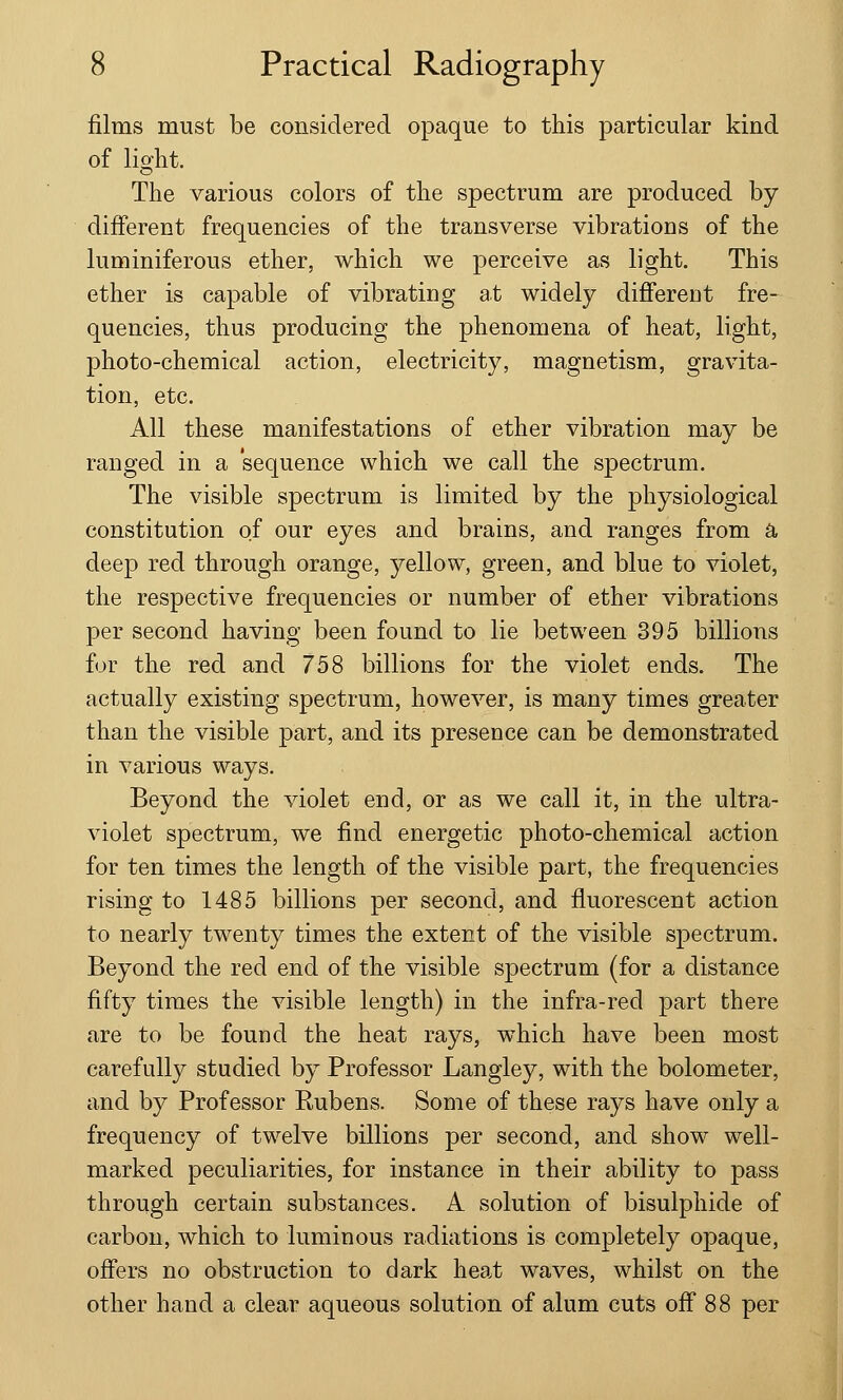 films must be considered opaque to this particular kind of light. The various colors of the spectrum are produced by different frequencies of the transverse vibrations of the luminiferous ether, which we perceive as light. This ether is capable of vibrating at widely different fre- quencies, thus producing the phenomena of heat, light, photo-chemical action, electricity, magnetism, gravita- tion, etc. All these manifestations of ether vibration may be ranged in a sequence which we call the spectrum. The visible spectrum is limited by the physiological constitution of our eyes and brains, and ranges from a deep red through orange, yellow, green, and blue to violet, the respective frequencies or number of ether vibrations per second having been found to lie between 395 billions for the red and 758 billions for the violet ends. The actually existing spectrum, however, is many times greater than the visible part, and its presence can be demonstrated in various ways. Beyond the violet end, or as we call it, in the ultra- violet spectrum, we find energetic photo-chemical action for ten times the length of the visible part, the frequencies rising to 1485 billions per second, and fluorescent action to nearly twenty times the extent of the visible spectrum. Beyond the red end of the visible spectrum (for a distance fifty times the visible length) in the infra-red part there are to be found the heat rays, which have been most carefully studied by Professor Langley, with the bolometer, and by Professor Rubens. Some of these rays have only a frequency of twelve billions per second, and show well- marked peculiarities, for instance in their ability to pass through certain substances. A solution of bisulphide of carbon, which to luminous radiations is completely opaque, offers no obstruction to dark heat waves, whilst on the other hand a clear aqueous solution of alum cuts off 88 per