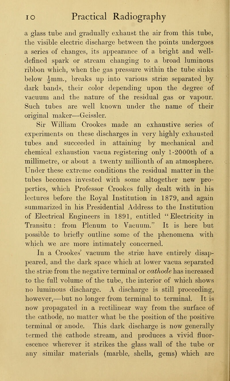 a glass tube and gradually exhaust the air from this tube, the visible electric discharge between the points undergoes a series of changes, its appearance of a bright and well- defined spark or stream changing to a broad luminous ribbon which, when the gas pressure within the tube sinks below ^mm., breaks up into various striae separated.by dark bands, their color depending upon the degree of vacuum and the nature of the residual gas or vapour. Such tubes are well known under the name of their original maker—Geissler. Sir William Crookes made an exhaustive series of experiments on these discharges in very highly exhausted tubes and succeeded in attaining by mechanical and chemical exhaustion vacua registering only 1-2000th of a millimetre, or about a twenty millionth of an atmosphere. Under these extreme conditions the residual matter in the tubes becomes invested with some altogether new pro- perties, which Professor Crookes fully dealt with in his lectures before the Eoyal Institution in 1879, and again summarized in his Presidential Address to the Institution of Electrical Engineers in 1891, entitled Electricity in Transitu: from Plenum to Vacuum. It is here but possible to briefly outline some of the phenomena with which we are more intimately concerned. In a Crookes' vacuum the striae have entirely disap- peared, and the dark space which at lower vacua separated the striae from the negative terminal or cathode has increased to the full volume of the tube, the interior of which shows no luminous discharge. A discharge is still proceeding, however,—but no longer from terminal to terminal. It is now propagated in a rectilinear way from the surface of the cathode, no matter what be the position of the positive terminal or anode. This dark discharge is now generally termed the cathode stream, and produces a vivid fluor- escence wherever it strikes the glass wall of the tube or any similar materials (marble, shells, gems) which are