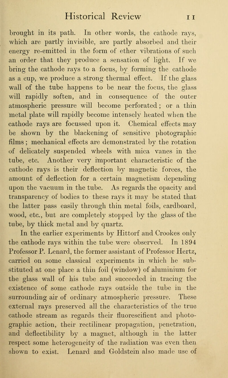 brought in its path. In other words, the cathode rays, which are partly invisible, are partly absorbed and their energy re-emitted in the form of ether vibrations of such an order that they produce a sensation of light. If we bring the cathode rays to a focus, by forming the cathode as a cup, we produce a strong thermal effect. If the glass wall of the tube happens to be near the focus, the glass will rapidly soften, and in consequence of the outer atmospheric pressure will become perforated; or a thin metal plate will rapidly become intensely heated when the cathode rays are focussed upon it. Chemical effects may be shown by the blackening of sensitive photographic films; mechanical effects are demonstrated by the rotation of delicately suspended wheels with mica vanes in the tube, etc. Another very important characteristic of the cathode rays is their deflection by magnetic forces, the amount of deflection for a certain magnetism depending upon the vacuum in the tube. As regards the opacity and transparency of bodies to these rays it may be stated that the latter pass easily through thin metal foils, cardboard, wood, etc., but are completely stopped by the glass of the tube, by thick metal and by quartz. In the earlier experiments by Hittorf and Crookes only the cathode rays within the tube were observed. In 1894 Professor P. Lenard, the former assistant of Professor Hertz, carried on some classical experiments in which he sub- stituted at one place a thin foil (window) of aluminium for the glass wall of his tube and succeeded in tracing the existence of some cathode rays outside the tube in the surrounding air of ordinary atmospheric pressure. These external rays preserved all the characteristics of the true cathode stream as regards their fluorescifient and photo- graphic action, their rectilinear propagation, penetration, and deflectibility by a magnet, although in the latter respect some heterogeneity of the radiation was even then shown to exist. Lenard and Goldstein also made use of