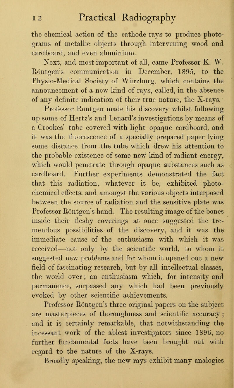 the chemical action of the cathode rays to produce photo- grams of metallic objects through intervening wood and cardboard, and even aluminium. Next, and most important of all, came Professor K. W. Rontgen's communication in December, 1895, to the Physio-Medical Society of Wiirzburg, which contains the announcement of a new kind of rays, called, in the absence of any definite indication of their true nature, the X-rays. Professor Rontgen made his discovery whilst following up some of Hertz's and Lenard's investigations by means of a Crookes' tube covered with light opaque cardboard, and it was the fluorescence of a specially prepared paper lying some distance from .the tube which drew his attention to the probable existence of some new1 kind of radiant energy, which would penetrate through opaque substances such as cardboard. Further experiments demonstrated the fact that this radiation, whatever it be, exhibited photo- chemical effects, and amongst the various objects interposed between the source of radiation and the sensitive plate was Professor Rontgen's hand. The resulting image of the bones inside their fleshy coverings at once suggested the tre- mendous possibilities of the discovery, and it was the immediate cause of the enthusiasm with which it was received—not only by the scientific world, to whom it suggested new problems and for whom it opened out a new field of fascinating research, but by all intellectual classes, the world over; an enthusiasm which, for intensity and permanence, surpassed any which had been previously evoked by other scientific achievements. Professor Rontgen's three original papers on the subject are masterpieces of thoroughness and scientific accuracy; and it is certainly remarkable, that notwithstanding the incessant work of the ablest investigators since 1896, no further fundamental facts have been brought out with regard to the nature of the X-rays. Broadly speaking, the new rays exhibit many analogies